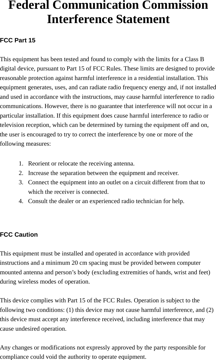 Federal Communication Commission Interference Statement  FCC Part 15  This equipment has been tested and found to comply with the limits for a Class B digital device, pursuant to Part 15 of FCC Rules. These limits are designed to provide reasonable protection against harmful interference in a residential installation. This equipment generates, uses, and can radiate radio frequency energy and, if not installed and used in accordance with the instructions, may cause harmful interference to radio communications. However, there is no guarantee that interference will not occur in a particular installation. If this equipment does cause harmful interference to radio or television reception, which can be determined by turning the equipment off and on, the user is encouraged to try to correct the interference by one or more of the following measures:      1. Reorient or relocate the receiving antenna. 2. Increase the separation between the equipment and receiver. 3. Connect the equipment into an outlet on a circuit different from that to which the receiver is connected. 4. Consult the dealer or an experienced radio technician for help.   FCC Caution  This equipment must be installed and operated in accordance with provided instructions and a minimum 20 cm spacing must be provided between computer mounted antenna and person’s body (excluding extremities of hands, wrist and feet) during wireless modes of operation.  This device complies with Part 15 of the FCC Rules. Operation is subject to the following two conditions: (1) this device may not cause harmful interference, and (2) this device must accept any interference received, including interference that may cause undesired operation.   Any changes or modifications not expressly approved by the party responsible for compliance could void the authority to operate equipment. 