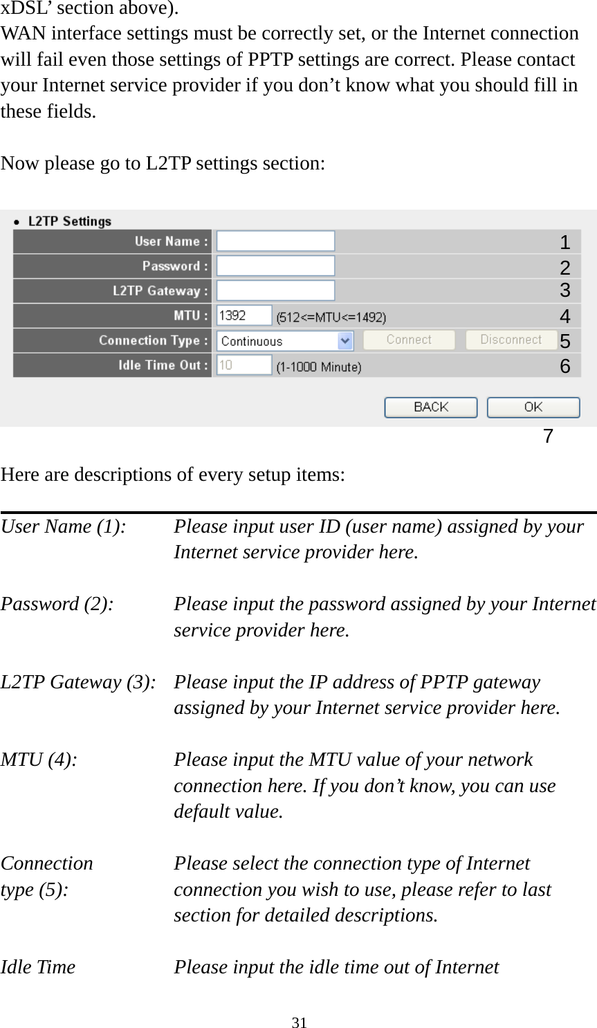 31 xDSL’ section above).   WAN interface settings must be correctly set, or the Internet connection will fail even those settings of PPTP settings are correct. Please contact your Internet service provider if you don’t know what you should fill in these fields.  Now please go to L2TP settings section:    Here are descriptions of every setup items:  User Name (1):     Please input user ID (user name) assigned by your      Internet service provider here.  Password (2):    Please input the password assigned by your Internet service provider here.  L2TP Gateway (3):   Please input the IP address of PPTP gateway assigned by your Internet service provider here.  MTU (4):    Please input the MTU value of your network connection here. If you don’t know, you can use default value.  Connection       Please select the connection type of Internet type (5):    connection you wish to use, please refer to last section for detailed descriptions.  Idle Time        Please input the idle time out of Internet 1 2 4 3 5 7 6 