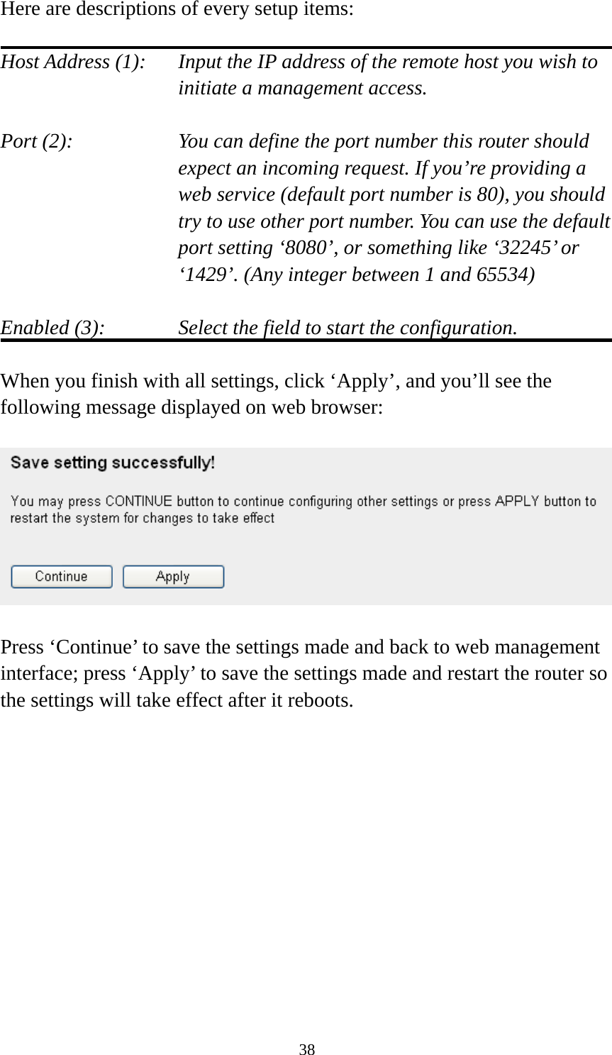 38 Here are descriptions of every setup items:  Host Address (1):    Input the IP address of the remote host you wish to initiate a management access.    Port (2):    You can define the port number this router should expect an incoming request. If you’re providing a web service (default port number is 80), you should try to use other port number. You can use the default port setting ‘8080’, or something like ‘32245’ or ‘1429’. (Any integer between 1 and 65534)  Enabled (3):  Select the field to start the configuration.  When you finish with all settings, click ‘Apply’, and you’ll see the following message displayed on web browser:    Press ‘Continue’ to save the settings made and back to web management interface; press ‘Apply’ to save the settings made and restart the router so the settings will take effect after it reboots.  