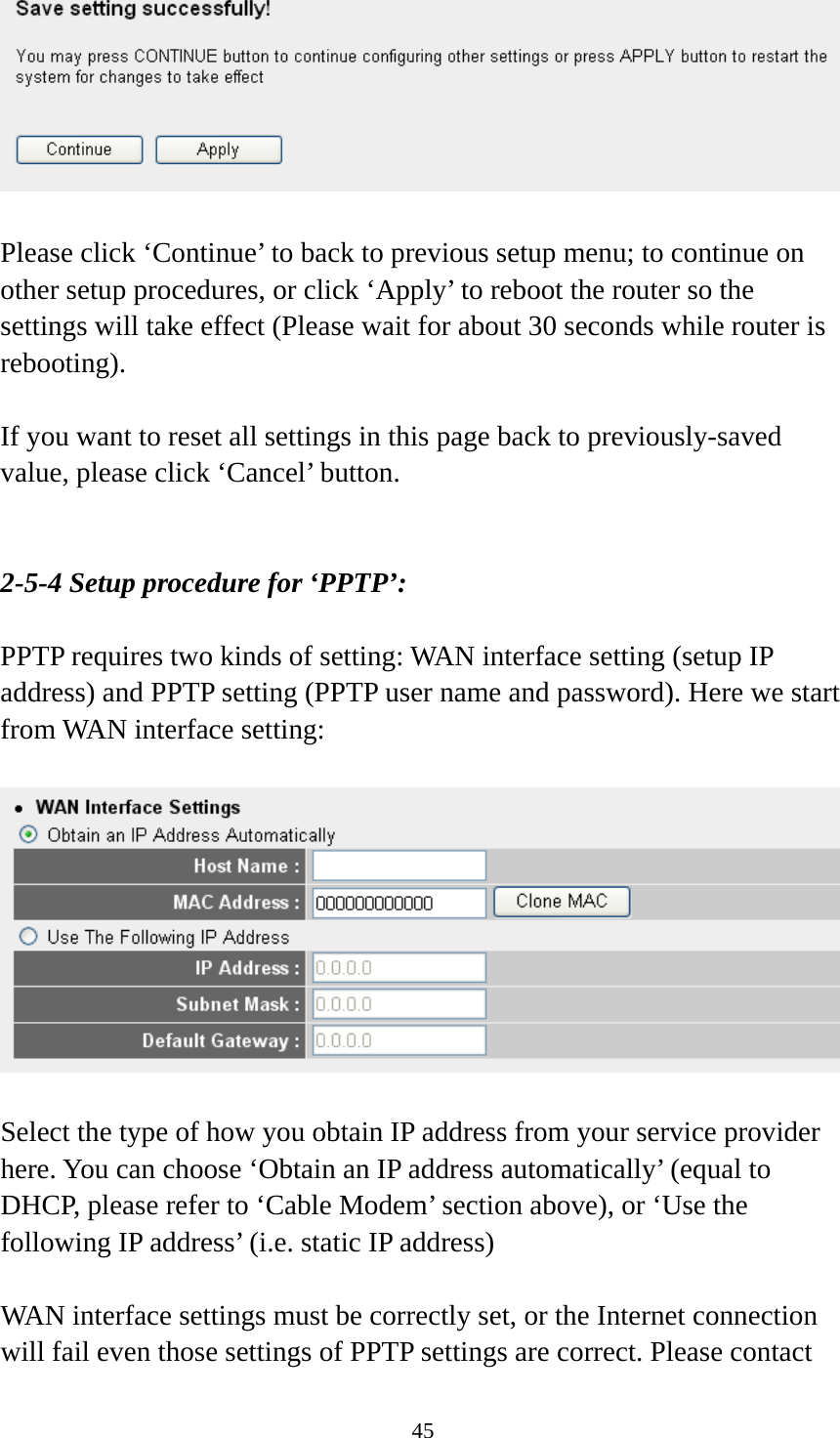 45   Please click ‘Continue’ to back to previous setup menu; to continue on other setup procedures, or click ‘Apply’ to reboot the router so the settings will take effect (Please wait for about 30 seconds while router is rebooting).  If you want to reset all settings in this page back to previously-saved value, please click ‘Cancel’ button.   2-5-4 Setup procedure for ‘PPTP’:  PPTP requires two kinds of setting: WAN interface setting (setup IP address) and PPTP setting (PPTP user name and password). Here we start from WAN interface setting:    Select the type of how you obtain IP address from your service provider here. You can choose ‘Obtain an IP address automatically’ (equal to DHCP, please refer to ‘Cable Modem’ section above), or ‘Use the following IP address’ (i.e. static IP address)  WAN interface settings must be correctly set, or the Internet connection will fail even those settings of PPTP settings are correct. Please contact 