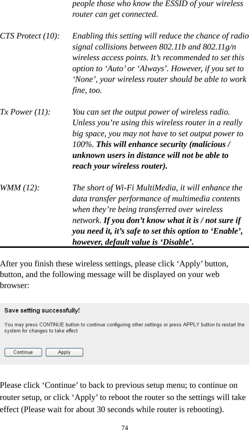 74 people those who know the ESSID of your wireless router can get connected.  CTS Protect (10):    Enabling this setting will reduce the chance of radio signal collisions between 802.11b and 802.11g/n wireless access points. It’s recommended to set this option to ‘Auto’ or ‘Always’. However, if you set to ‘None’, your wireless router should be able to work fine, too.  Tx Power (11):    You can set the output power of wireless radio. Unless you’re using this wireless router in a really big space, you may not have to set output power to 100%. This will enhance security (malicious / unknown users in distance will not be able to reach your wireless router).  WMM (12):    The short of Wi-Fi MultiMedia, it will enhance the data transfer performance of multimedia contents when they’re being transferred over wireless network. If you don’t know what it is / not sure if you need it, it’s safe to set this option to ‘Enable’, however, default value is ‘Disable’.  After you finish these wireless settings, please click ‘Apply’ button, button, and the following message will be displayed on your web browser:    Please click ‘Continue’ to back to previous setup menu; to continue on router setup, or click ‘Apply’ to reboot the router so the settings will take effect (Please wait for about 30 seconds while router is rebooting). 