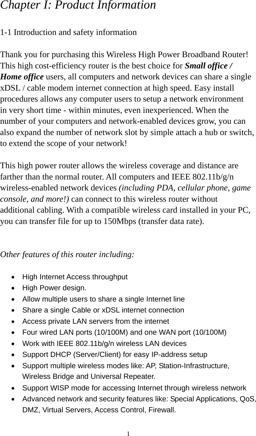1 Chapter I: Product Information  1-1 Introduction and safety information  Thank you for purchasing this Wireless High Power Broadband Router! This high cost-efficiency router is the best choice for Small office / Home office users, all computers and network devices can share a single xDSL / cable modem internet connection at high speed. Easy install procedures allows any computer users to setup a network environment in very short time - within minutes, even inexperienced. When the number of your computers and network-enabled devices grow, you can also expand the number of network slot by simple attach a hub or switch, to extend the scope of your network!  This high power router allows the wireless coverage and distance are farther than the normal router. All computers and IEEE 802.11b/g/n wireless-enabled network devices (including PDA, cellular phone, game console, and more!) can connect to this wireless router without additional cabling. With a compatible wireless card installed in your PC, you can transfer file for up to 150Mbps (transfer data rate).     Other features of this router including:  •  High Internet Access throughput   •  High Power design. •  Allow multiple users to share a single Internet line   •  Share a single Cable or xDSL internet connection •  Access private LAN servers from the internet •  Four wired LAN ports (10/100M) and one WAN port (10/100M) •  Work with IEEE 802.11b/g/n wireless LAN devices •  Support DHCP (Server/Client) for easy IP-address setup   •  Support multiple wireless modes like: AP, Station-Infrastructure, Wireless Bridge and Universal Repeater. •  Support WISP mode for accessing Internet through wireless network •  Advanced network and security features like: Special Applications, QoS, DMZ, Virtual Servers, Access Control, Firewall. 
