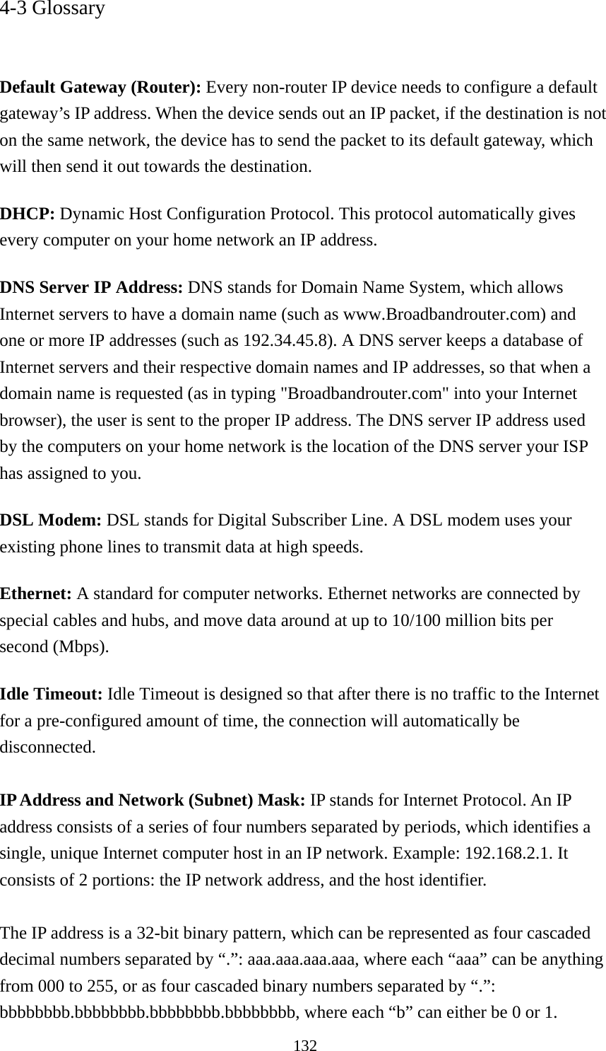 132 4-3 Glossary   Default Gateway (Router): Every non-router IP device needs to configure a default gateway’s IP address. When the device sends out an IP packet, if the destination is not on the same network, the device has to send the packet to its default gateway, which will then send it out towards the destination. DHCP: Dynamic Host Configuration Protocol. This protocol automatically gives every computer on your home network an IP address. DNS Server IP Address: DNS stands for Domain Name System, which allows Internet servers to have a domain name (such as www.Broadbandrouter.com) and one or more IP addresses (such as 192.34.45.8). A DNS server keeps a database of Internet servers and their respective domain names and IP addresses, so that when a domain name is requested (as in typing &quot;Broadbandrouter.com&quot; into your Internet browser), the user is sent to the proper IP address. The DNS server IP address used by the computers on your home network is the location of the DNS server your ISP has assigned to you.   DSL Modem: DSL stands for Digital Subscriber Line. A DSL modem uses your existing phone lines to transmit data at high speeds.   Ethernet: A standard for computer networks. Ethernet networks are connected by special cables and hubs, and move data around at up to 10/100 million bits per second (Mbps).   Idle Timeout: Idle Timeout is designed so that after there is no traffic to the Internet for a pre-configured amount of time, the connection will automatically be disconnected.  IP Address and Network (Subnet) Mask: IP stands for Internet Protocol. An IP address consists of a series of four numbers separated by periods, which identifies a single, unique Internet computer host in an IP network. Example: 192.168.2.1. It consists of 2 portions: the IP network address, and the host identifier.  The IP address is a 32-bit binary pattern, which can be represented as four cascaded decimal numbers separated by “.”: aaa.aaa.aaa.aaa, where each “aaa” can be anything from 000 to 255, or as four cascaded binary numbers separated by “.”: bbbbbbbb.bbbbbbbb.bbbbbbbb.bbbbbbbb, where each “b” can either be 0 or 1. 
