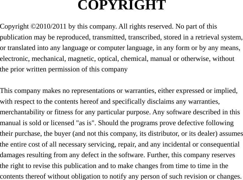 COPYRIGHT  Copyright ©2010/2011 by this company. All rights reserved. No part of this publication may be reproduced, transmitted, transcribed, stored in a retrieval system, or translated into any language or computer language, in any form or by any means, electronic, mechanical, magnetic, optical, chemical, manual or otherwise, without the prior written permission of this company  This company makes no representations or warranties, either expressed or implied, with respect to the contents hereof and specifically disclaims any warranties, merchantability or fitness for any particular purpose. Any software described in this manual is sold or licensed &quot;as is&quot;. Should the programs prove defective following their purchase, the buyer (and not this company, its distributor, or its dealer) assumes the entire cost of all necessary servicing, repair, and any incidental or consequential damages resulting from any defect in the software. Further, this company reserves the right to revise this publication and to make changes from time to time in the contents thereof without obligation to notify any person of such revision or changes.                      