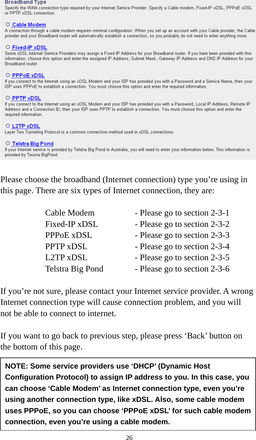 26  Please choose the broadband (Internet connection) type you’re using in this page. There are six types of Internet connection, they are:  Cable Modem      - Please go to section 2-3-1 Fixed-IP xDSL      - Please go to section 2-3-2 PPPoE xDSL      - Please go to section 2-3-3 PPTP xDSL       - Please go to section 2-3-4 L2TP xDSL       - Please go to section 2-3-5 Telstra Big Pond     - Please go to section 2-3-6  If you’re not sure, please contact your Internet service provider. A wrong Internet connection type will cause connection problem, and you will not be able to connect to internet.  If you want to go back to previous step, please press ‘Back’ button on the bottom of this page.      2-3-1 Setup procedure for ‘Cable Modem’: NOTE: Some service providers use ‘DHCP’ (Dynamic Host Configuration Protocol) to assign IP address to you. In this case, you can choose ‘Cable Modem’ as Internet connection type, even you’re using another connection type, like xDSL. Also, some cable modem uses PPPoE, so you can choose ‘PPPoE xDSL’ for such cable modem connection, even you’re using a cable modem. 