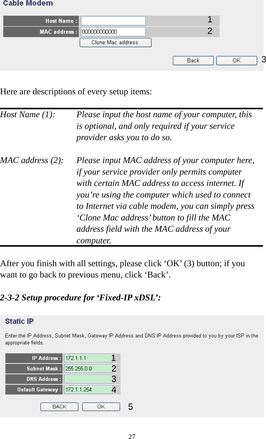 27    Here are descriptions of every setup items:  Host Name (1):    Please input the host name of your computer, this is optional, and only required if your service provider asks you to do so.    MAC address (2):    Please input MAC address of your computer here, if your service provider only permits computer with certain MAC address to access internet. If you’re using the computer which used to connect to Internet via cable modem, you can simply press ‘Clone Mac address’ button to fill the MAC address field with the MAC address of your computer.  After you finish with all settings, please click ‘OK’ (3) button; if you want to go back to previous menu, click ‘Back’.    2-3-2 Setup procedure for ‘Fixed-IP xDSL’:   1 2 3 1 2 3 4 5 