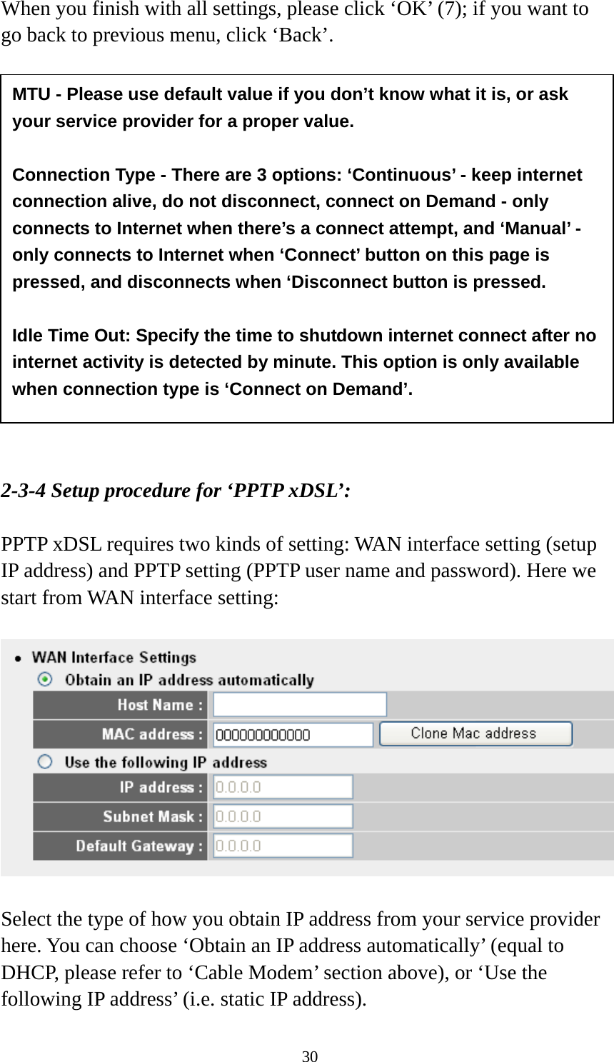 30 When you finish with all settings, please click ‘OK’ (7); if you want to go back to previous menu, click ‘Back’.                  2-3-4 Setup procedure for ‘PPTP xDSL’:  PPTP xDSL requires two kinds of setting: WAN interface setting (setup IP address) and PPTP setting (PPTP user name and password). Here we start from WAN interface setting:    Select the type of how you obtain IP address from your service provider here. You can choose ‘Obtain an IP address automatically’ (equal to DHCP, please refer to ‘Cable Modem’ section above), or ‘Use the following IP address’ (i.e. static IP address).   MTU - Please use default value if you don’t know what it is, or ask your service provider for a proper value.  Connection Type - There are 3 options: ‘Continuous’ - keep internet connection alive, do not disconnect, connect on Demand - only connects to Internet when there’s a connect attempt, and ‘Manual’ - only connects to Internet when ‘Connect’ button on this page is pressed, and disconnects when ‘Disconnect button is pressed.  Idle Time Out: Specify the time to shutdown internet connect after no internet activity is detected by minute. This option is only available when connection type is ‘Connect on Demand’. 