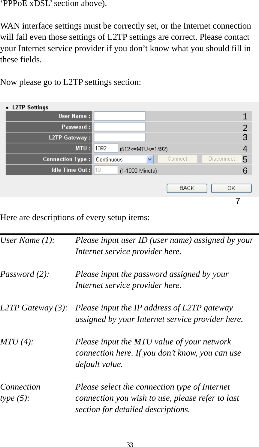 33 ‘PPPoE xDSL’ section above).    WAN interface settings must be correctly set, or the Internet connection will fail even those settings of L2TP settings are correct. Please contact your Internet service provider if you don’t know what you should fill in these fields.  Now please go to L2TP settings section:    Here are descriptions of every setup items:  User Name (1):     Please input user ID (user name) assigned by your      Internet service provider here.  Password (2):    Please input the password assigned by your Internet service provider here.  L2TP Gateway (3):   Please input the IP address of L2TP gateway assigned by your Internet service provider here.  MTU (4):    Please input the MTU value of your network connection here. If you don’t know, you can use default value.  Connection       Please select the connection type of Internet type (5):    connection you wish to use, please refer to last section for detailed descriptions.  1 2 4 3 5 7 6 