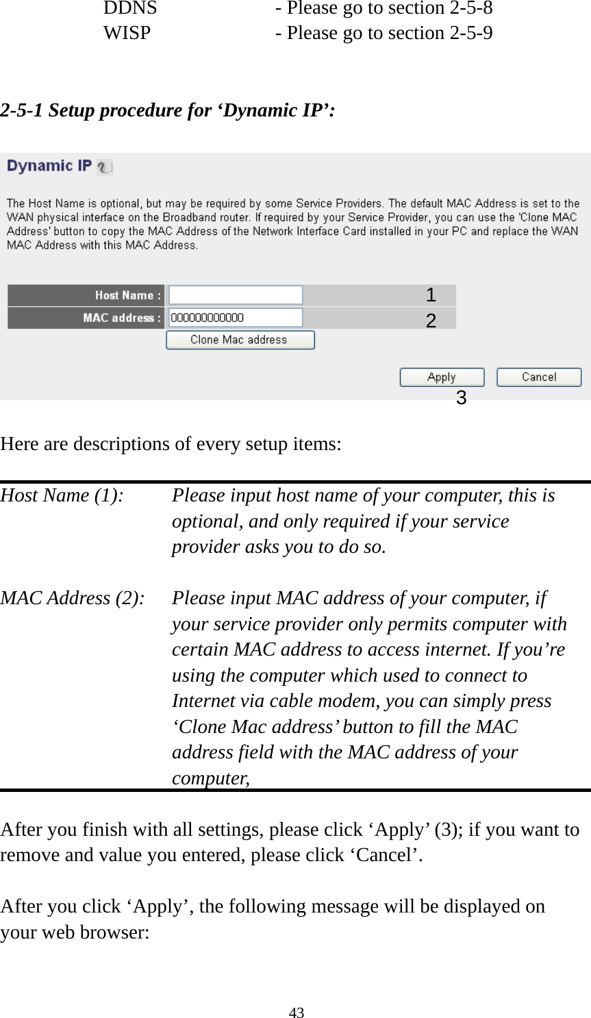 43 DDNS        - Please go to section 2-5-8 WISP        - Please go to section 2-5-9   2-5-1 Setup procedure for ‘Dynamic IP’:    Here are descriptions of every setup items:  Host Name (1):    Please input host name of your computer, this is optional, and only required if your service provider asks you to do so.    MAC Address (2):    Please input MAC address of your computer, if your service provider only permits computer with certain MAC address to access internet. If you’re using the computer which used to connect to Internet via cable modem, you can simply press ‘Clone Mac address’ button to fill the MAC address field with the MAC address of your computer,   After you finish with all settings, please click ‘Apply’ (3); if you want to remove and value you entered, please click ‘Cancel’.  After you click ‘Apply’, the following message will be displayed on your web browser:  1 2 3 