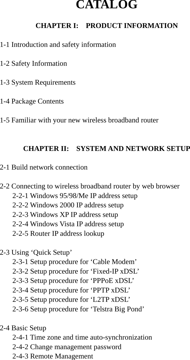 CATALOG  CHAPTER I:    PRODUCT INFORMATION  1-1 Introduction and safety information  1-2 Safety Information  1-3 System Requirements  1-4 Package Contents  1-5 Familiar with your new wireless broadband router   CHAPTER II:    SYSTEM AND NETWORK SETUP  2-1 Build network connection  2-2 Connecting to wireless broadband router by web browser   2-2-1 Windows 95/98/Me IP address setup   2-2-2 Windows 2000 IP address setup  2-2-3 Windows XP IP address setup   2-2-4 Windows Vista IP address setup   2-2-5 Router IP address lookup  2-3 Using ‘Quick Setup’   2-3-1 Setup procedure for ‘Cable Modem’   2-3-2 Setup procedure for ‘Fixed-IP xDSL’   2-3-3 Setup procedure for ‘PPPoE xDSL’   2-3-4 Setup procedure for ‘PPTP xDSL’   2-3-5 Setup procedure for ‘L2TP xDSL’   2-3-6 Setup procedure for ‘Telstra Big Pond’  2-4 Basic Setup   2-4-1 Time zone and time auto-synchronization   2-4-2 Change management password   2-4-3 Remote Management 