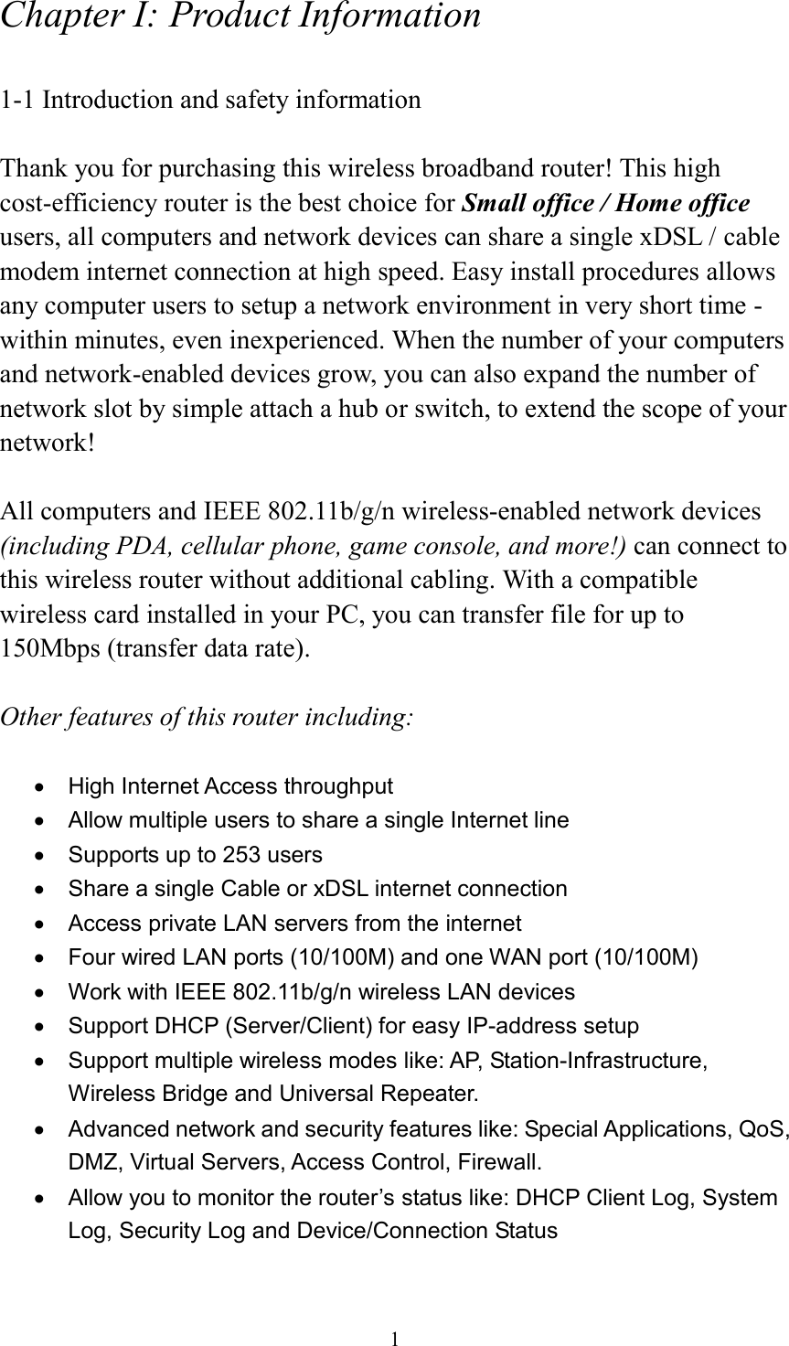  1 Chapter I: Product Information  1-1 Introduction and safety information  Thank you for purchasing this wireless broadband router! This high cost-efficiency router is the best choice for Small office / Home office users, all computers and network devices can share a single xDSL / cable modem internet connection at high speed. Easy install procedures allows any computer users to setup a network environment in very short time - within minutes, even inexperienced. When the number of your computers and network-enabled devices grow, you can also expand the number of network slot by simple attach a hub or switch, to extend the scope of your network!  All computers and IEEE 802.11b/g/n wireless-enabled network devices (including PDA, cellular phone, game console, and more!) can connect to this wireless router without additional cabling. With a compatible wireless card installed in your PC, you can transfer file for up to 150Mbps (transfer data rate).  Other features of this router including:    High Internet Access throughput     Allow multiple users to share a single Internet line     Supports up to 253 users   Share a single Cable or xDSL internet connection   Access private LAN servers from the internet   Four wired LAN ports (10/100M) and one WAN port (10/100M)   Work with IEEE 802.11b/g/n wireless LAN devices   Support DHCP (Server/Client) for easy IP-address setup     Support multiple wireless modes like: AP, Station-Infrastructure, Wireless Bridge and Universal Repeater.   Advanced network and security features like: Special Applications, QoS, DMZ, Virtual Servers, Access Control, Firewall.   Allow you to monitor the router’s status like: DHCP Client Log, System Log, Security Log and Device/Connection Status 