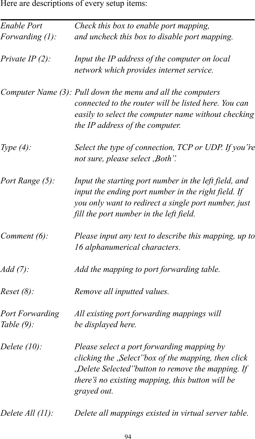  94 Here are descriptions of every setup items:  Enable Port      Check this box to enable port mapping, Forwarding (1):    and uncheck this box to disable port mapping.  Private IP (2):    Input the IP address of the computer on local network which provides internet service.  Computer Name (3): Pull down the menu and all the computers connected to the router will be listed here. You can easily to select the computer name without checking the IP address of the computer.  Type (4):    Select the type of connection, TCP or UDP. If you‟re not sure, please select „Both‟.  Port Range (5):    Input the starting port number in the left field, and input the ending port number in the right field. If you only want to redirect a single port number, just fill the port number in the left field.  Comment (6):    Please input any text to describe this mapping, up to 16 alphanumerical characters.  Add (7):        Add the mapping to port forwarding table.  Reset (8):        Remove all inputted values.  Port Forwarding    All existing port forwarding mappings will Table (9):      be displayed here.  Delete (10):     Please select a port forwarding mapping by     clicking the „Select‟ box of the mapping, then click „Delete Selected‟ button to remove the mapping. If there‟s no existing mapping, this button will be grayed out.  Delete All (11):     Delete all mappings existed in virtual server table. 