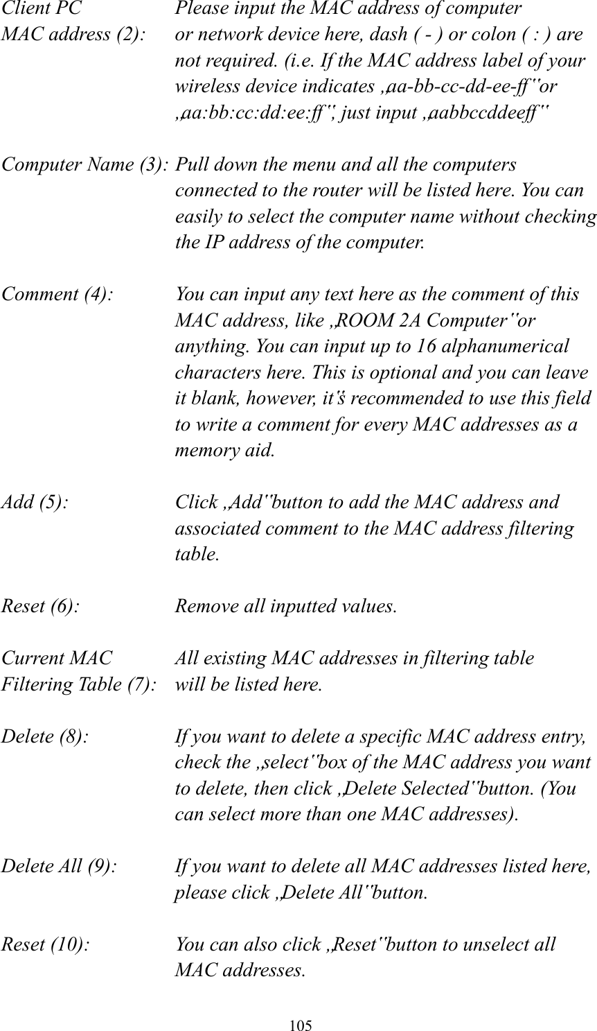  105 Client PC        Please input the MAC address of computer MAC address (2):    or network device here, dash ( - ) or colon ( : ) are not required. (i.e. If the MAC address label of your wireless device indicates „aa-bb-cc-dd-ee-ff ‟ or „aa:bb:cc:dd:ee:ff‟, just input „aabbccddeeff‟  Computer Name (3): Pull down the menu and all the computers connected to the router will be listed here. You can easily to select the computer name without checking the IP address of the computer.  Comment (4):    You can input any text here as the comment of this MAC address, like „ROOM 2A Computer‟ or anything. You can input up to 16 alphanumerical characters here. This is optional and you can leave it blank, however, it‟s recommended to use this field to write a comment for every MAC addresses as a memory aid.  Add (5):    Click „Add‟ button to add the MAC address and associated comment to the MAC address filtering table.  Reset (6):        Remove all inputted values.  Current MAC      All existing MAC addresses in filtering table Filtering Table (7):    will be listed here.  Delete (8):    If you want to delete a specific MAC address entry, check the „select‟ box of the MAC address you want to delete, then click „Delete Selected‟ button. (You can select more than one MAC addresses).  Delete All (9):    If you want to delete all MAC addresses listed here, please click „Delete All‟ button.  Reset (10):    You can also click „Reset‟ button to unselect all MAC addresses. 