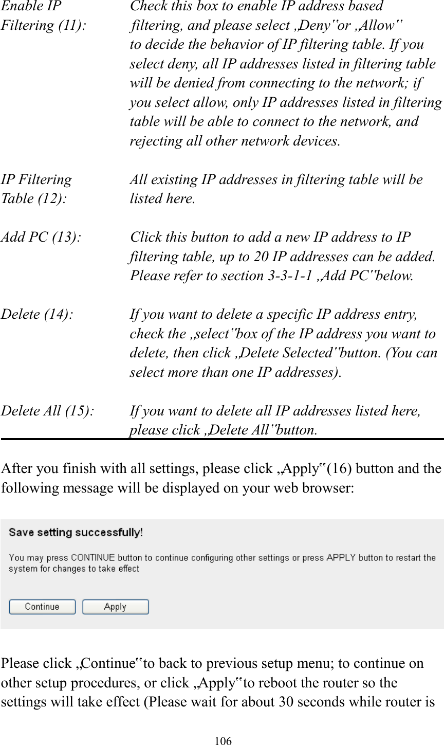  106  Enable IP        Check this box to enable IP address based Filtering (11):       filtering, and please select „Deny‟ or „Allow‟   to decide the behavior of IP filtering table. If you select deny, all IP addresses listed in filtering table will be denied from connecting to the network; if you select allow, only IP addresses listed in filtering table will be able to connect to the network, and rejecting all other network devices.  IP Filtering      All existing IP addresses in filtering table will be Table (12):       listed here.  Add PC (13):    Click this button to add a new IP address to IP filtering table, up to 20 IP addresses can be added.   Please refer to section 3-3-1-1 „Add PC‟ below.    Delete (14):      If you want to delete a specific IP address entry,     check the „select‟ box of the IP address you want to delete, then click „Delete Selected‟ button. (You can select more than one IP addresses).  Delete All (15):    If you want to delete all IP addresses listed here, please click „Delete All‟ button.  After you finish with all settings, please click „Apply‟ (16) button and the following message will be displayed on your web browser:    Please click „Continue‟ to back to previous setup menu; to continue on other setup procedures, or click „Apply‟ to reboot the router so the settings will take effect (Please wait for about 30 seconds while router is 