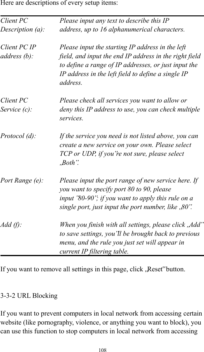  108 Here are descriptions of every setup items:  Client PC        Please input any text to describe this IP Description (a):    address, up to 16 alphanumerical characters.  Client PC IP      Please input the starting IP address in the left address (b):    field, and input the end IP address in the right field to define a range of IP addresses, or just input the IP address in the left field to define a single IP address.  Client PC        Please check all services you want to allow or Service (c):    deny this IP address to use, you can check multiple services.  Protocol (d):    If the service you need is not listed above, you can create a new service on your own. Please select TCP or UDP, if you‟re not sure, please select „Both‟.  Port Range (e):    Please input the port range of new service here. If you want to specify port 80 to 90, please input ‟80-90‟; if you want to apply this rule on a single port, just input the port number, like „80‟.  Add (f):    When you finish with all settings, please click „Add‟ to save settings, you‟ll be brought back to previous menu, and the rule you just set will appear in current IP filtering table.  If you want to remove all settings in this page, click „Reset‟ button.   3-3-2 URL Blocking  If you want to prevent computers in local network from accessing certain website (like pornography, violence, or anything you want to block), you can use this function to stop computers in local network from accessing 