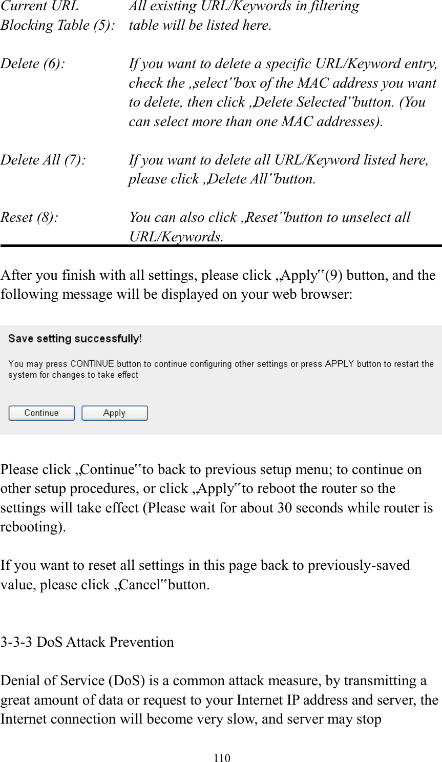 110 Current URL      All existing URL/Keywords in filtering Blocking Table (5):    table will be listed here.  Delete (6):    If you want to delete a specific URL/Keyword entry, check the „select‟ box of the MAC address you want to delete, then click „Delete Selected‟ button. (You can select more than one MAC addresses).  Delete All (7):    If you want to delete all URL/Keyword listed here, please click „Delete All‟ button.  Reset (8):    You can also click „Reset‟ button to unselect all URL/Keywords.  After you finish with all settings, please click „Apply‟ (9) button, and the following message will be displayed on your web browser:    Please click „Continue‟ to back to previous setup menu; to continue on other setup procedures, or click „Apply‟ to reboot the router so the settings will take effect (Please wait for about 30 seconds while router is rebooting).  If you want to reset all settings in this page back to previously-saved value, please click „Cancel‟ button.   3-3-3 DoS Attack Prevention  Denial of Service (DoS) is a common attack measure, by transmitting a great amount of data or request to your Internet IP address and server, the Internet connection will become very slow, and server may stop 