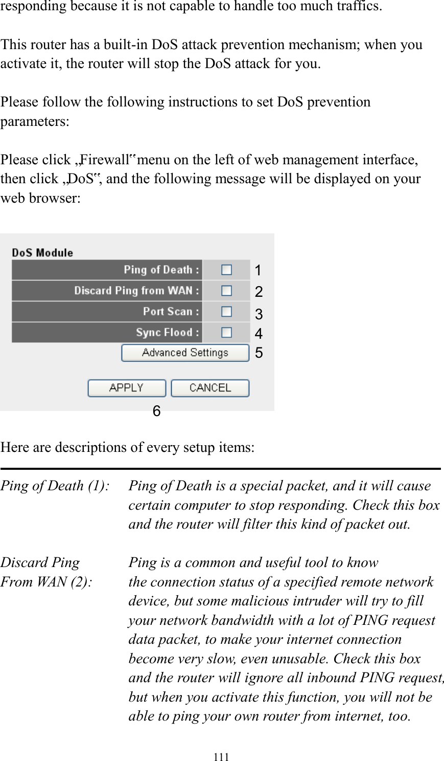  111 responding because it is not capable to handle too much traffics.  This router has a built-in DoS attack prevention mechanism; when you activate it, the router will stop the DoS attack for you.  Please follow the following instructions to set DoS prevention parameters:  Please click „Firewall‟ menu on the left of web management interface, then click „DoS‟, and the following message will be displayed on your web browser:    Here are descriptions of every setup items:  Ping of Death (1):    Ping of Death is a special packet, and it will cause certain computer to stop responding. Check this box and the router will filter this kind of packet out.  Discard Ping      Ping is a common and useful tool to know From WAN (2):    the connection status of a specified remote network device, but some malicious intruder will try to fill your network bandwidth with a lot of PING request data packet, to make your internet connection become very slow, even unusable. Check this box and the router will ignore all inbound PING request, but when you activate this function, you will not be able to ping your own router from internet, too. 1 2 3 4 5 6 