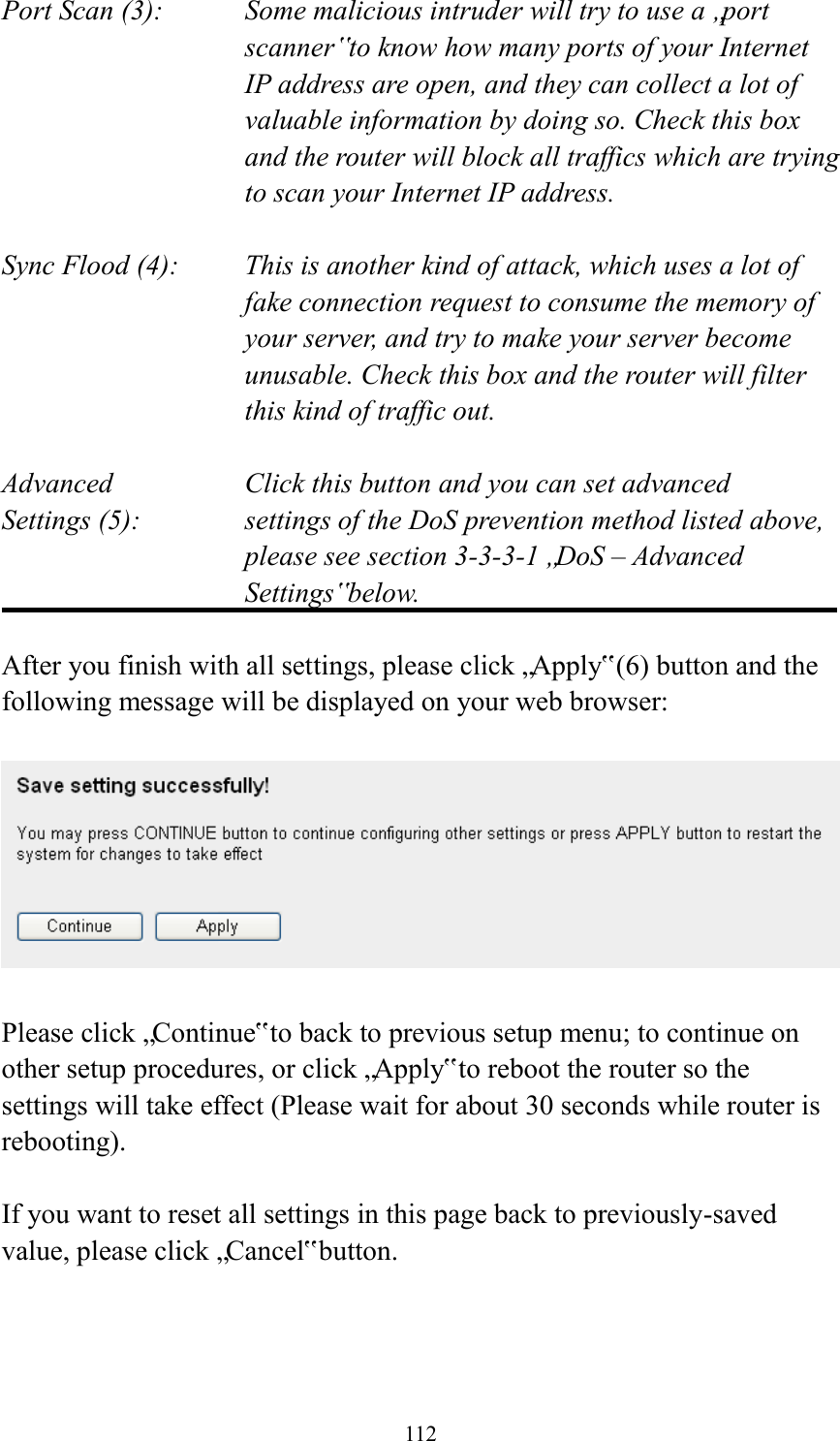  112 Port Scan (3):    Some malicious intruder will try to use a „port scanner‟ to know how many ports of your Internet IP address are open, and they can collect a lot of valuable information by doing so. Check this box and the router will block all traffics which are trying to scan your Internet IP address.  Sync Flood (4):    This is another kind of attack, which uses a lot of fake connection request to consume the memory of your server, and try to make your server become unusable. Check this box and the router will filter this kind of traffic out.  Advanced        Click this button and you can set advanced Settings (5):    settings of the DoS prevention method listed above, please see section 3-3-3-1 „DoS – Advanced Settings‟ below.  After you finish with all settings, please click „Apply‟ (6) button and the following message will be displayed on your web browser:    Please click „Continue‟ to back to previous setup menu; to continue on other setup procedures, or click „Apply‟ to reboot the router so the settings will take effect (Please wait for about 30 seconds while router is rebooting).  If you want to reset all settings in this page back to previously-saved value, please click „Cancel‟ button.    