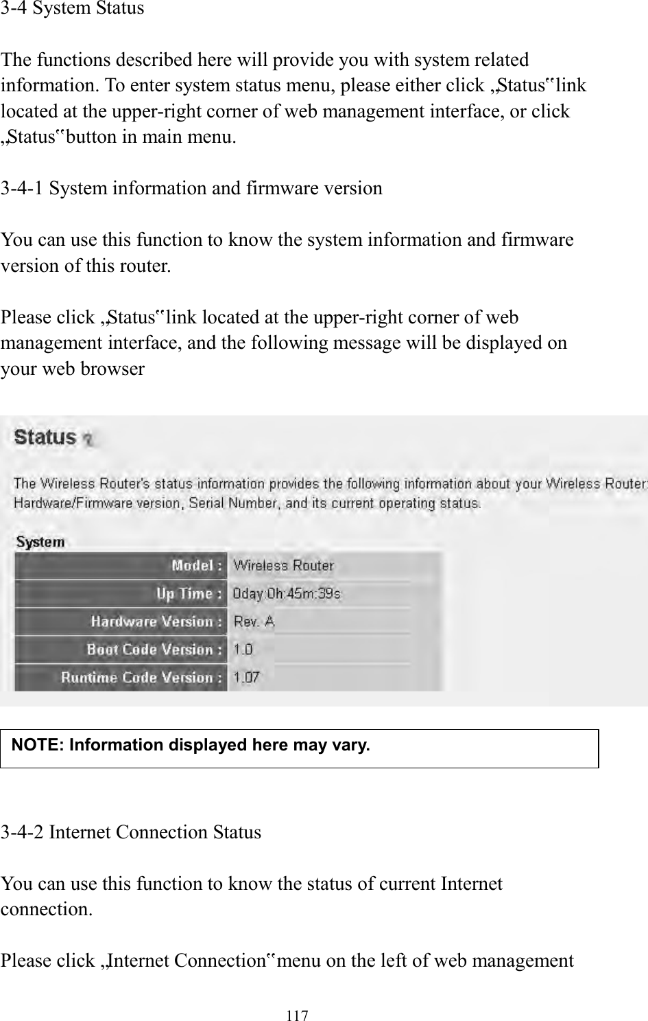  117 3-4 System Status  The functions described here will provide you with system related information. To enter system status menu, please either click „Status‟ link located at the upper-right corner of web management interface, or click „Status‟ button in main menu.  3-4-1 System information and firmware version  You can use this function to know the system information and firmware version of this router.  Please click „Status‟ link located at the upper-right corner of web management interface, and the following message will be displayed on your web browser       3-4-2 Internet Connection Status  You can use this function to know the status of current Internet connection.  Please click „Internet Connection‟ menu on the left of web management NOTE: Information displayed here may vary. 