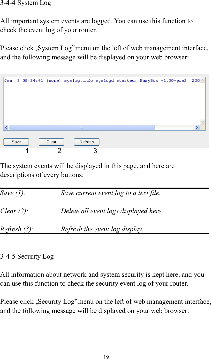  119 3-4-4 System Log  All important system events are logged. You can use this function to check the event log of your router.  Please click „System Log‟ menu on the left of web management interface, and the following message will be displayed on your web browser:    The system events will be displayed in this page, and here are descriptions of every buttons:  Save (1):        Save current event log to a text file.  Clear (2):        Delete all event logs displayed here.  Refresh (3):      Refresh the event log display.   3-4-5 Security Log  All information about network and system security is kept here, and you can use this function to check the security event log of your router.  Please click „Security Log‟ menu on the left of web management interface, and the following message will be displayed on your web browser:  1 2 3 