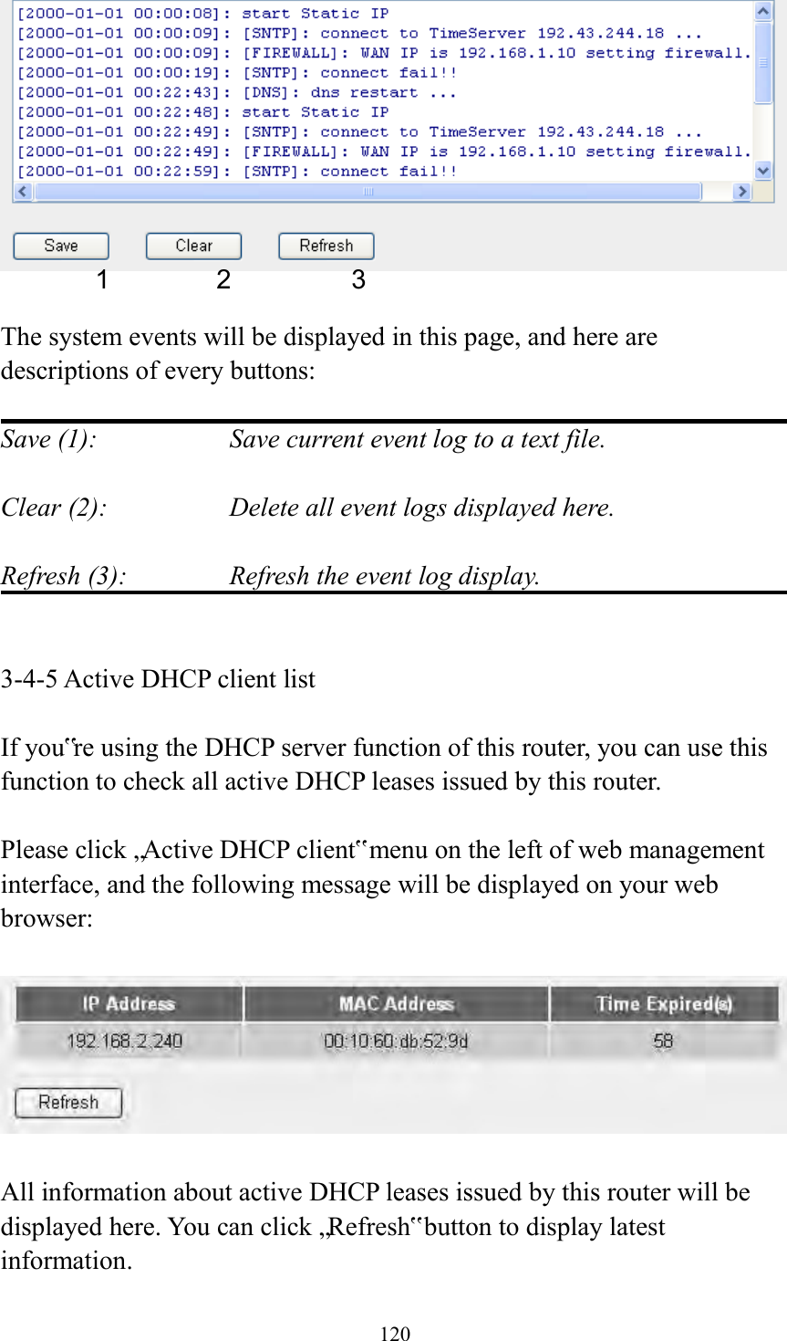  120   The system events will be displayed in this page, and here are descriptions of every buttons:  Save (1):        Save current event log to a text file.  Clear (2):        Delete all event logs displayed here.  Refresh (3):      Refresh the event log display.   3-4-5 Active DHCP client list  If you‟re using the DHCP server function of this router, you can use this function to check all active DHCP leases issued by this router.  Please click „Active DHCP client‟ menu on the left of web management interface, and the following message will be displayed on your web browser:    All information about active DHCP leases issued by this router will be displayed here. You can click „Refresh‟ button to display latest information. 1 2 3 