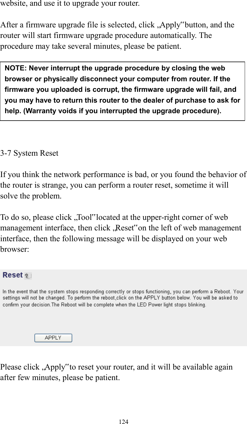  124 website, and use it to upgrade your router.    After a firmware upgrade file is selected, click „Apply‟ button, and the router will start firmware upgrade procedure automatically. The procedure may take several minutes, please be patient.          3-7 System Reset  If you think the network performance is bad, or you found the behavior of the router is strange, you can perform a router reset, sometime it will solve the problem.  To do so, please click „Tool‟ located at the upper-right corner of web management interface, then click „Reset‟ on the left of web management interface, then the following message will be displayed on your web browser:    Please click „Apply‟ to reset your router, and it will be available again after few minutes, please be patient.  NOTE: Never interrupt the upgrade procedure by closing the web browser or physically disconnect your computer from router. If the firmware you uploaded is corrupt, the firmware upgrade will fail, and you may have to return this router to the dealer of purchase to ask for help. (Warranty voids if you interrupted the upgrade procedure).   