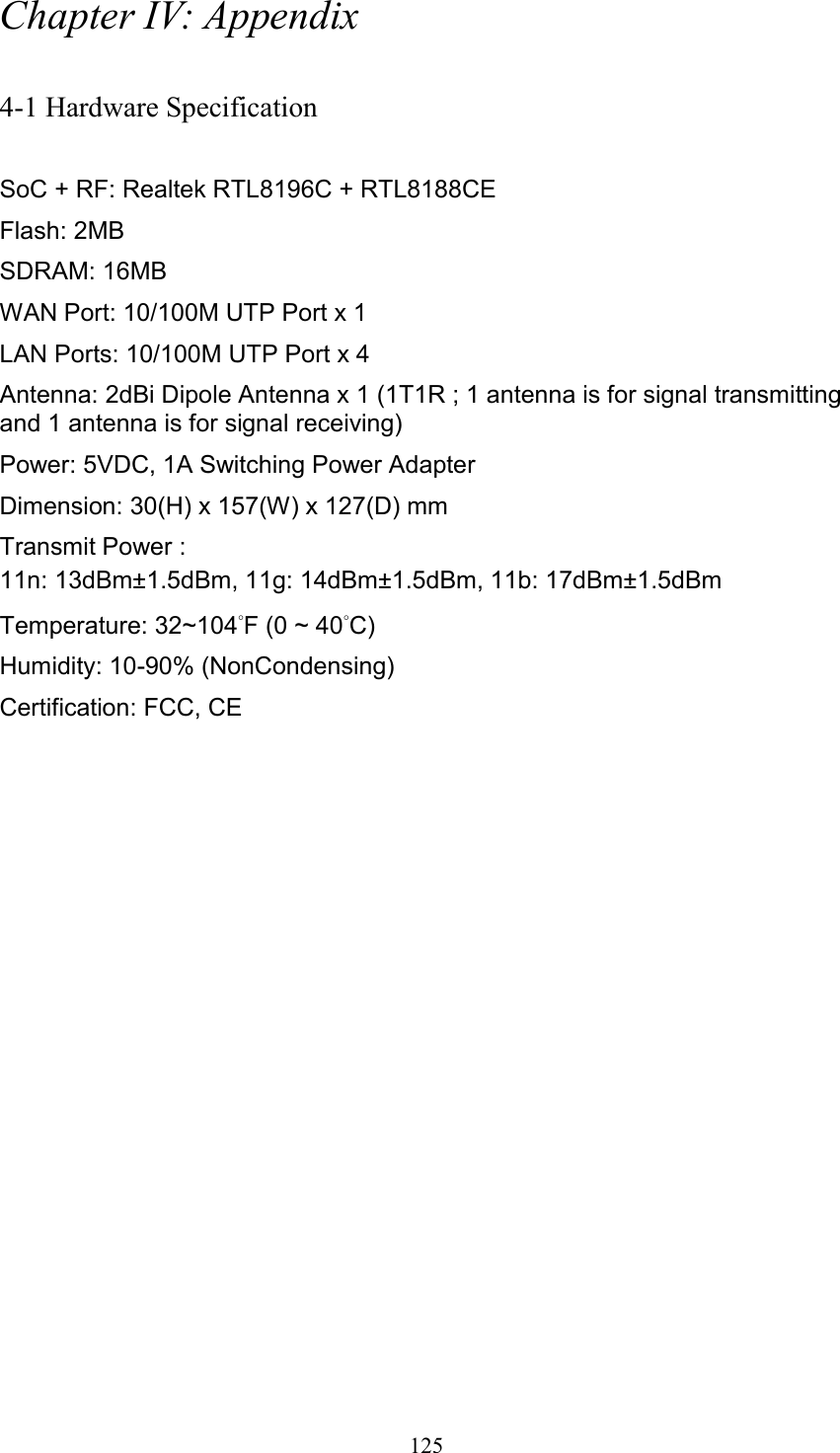  125 Chapter IV: Appendix  4-1 Hardware Specification  SoC + RF: Realtek RTL8196C + RTL8188CE Flash: 2MB   SDRAM: 16MB   WAN Port: 10/100M UTP Port x 1 LAN Ports: 10/100M UTP Port x 4 Antenna: 2dBi Dipole Antenna x 1 (1T1R ; 1 antenna is for signal transmitting and 1 antenna is for signal receiving) Power: 5VDC, 1A Switching Power Adapter Dimension: 30(H) x 157(W) x 127(D) mm   Transmit Power : 11n: 13dBm±1.5dBm, 11g: 14dBm±1.5dBm, 11b: 17dBm±1.5dBm   Temperature: 32~104°F (0 ~ 40°C) Humidity: 10-90% (NonCondensing) Certification: FCC, CE 
