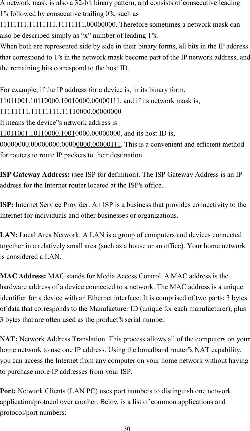  130 A network mask is also a 32-bit binary pattern, and consists of consecutive leading 1‟s followed by consecutive trailing 0‟s, such as 11111111.11111111.11111111.00000000. Therefore sometimes a network mask can also be described simply as “x” number of leading 1‟s. When both are represented side by side in their binary forms, all bits in the IP address that correspond to 1‟s in the network mask become part of the IP network address, and the remaining bits correspond to the host ID.    For example, if the IP address for a device is, in its binary form, 11011001.10110000.10010000.00000111, and if its network mask is, 11111111.11111111.11110000.00000000 It means the device‟s network address is   11011001.10110000.10010000.00000000, and its host ID is, 00000000.00000000.00000000.00000111. This is a convenient and efficient method for routers to route IP packets to their destination. ISP Gateway Address: (see ISP for definition). The ISP Gateway Address is an IP address for the Internet router located at the ISP&apos;s office.   ISP: Internet Service Provider. An ISP is a business that provides connectivity to the Internet for individuals and other businesses or organizations.   LAN: Local Area Network. A LAN is a group of computers and devices connected together in a relatively small area (such as a house or an office). Your home network is considered a LAN.   MAC Address: MAC stands for Media Access Control. A MAC address is the hardware address of a device connected to a network. The MAC address is a unique identifier for a device with an Ethernet interface. It is comprised of two parts: 3 bytes of data that corresponds to the Manufacturer ID (unique for each manufacturer), plus 3 bytes that are often used as the product‟s serial number. NAT: Network Address Translation. This process allows all of the computers on your home network to use one IP address. Using the broadband router‟s NAT capability, you can access the Internet from any computer on your home network without having to purchase more IP addresses from your ISP.   Port: Network Clients (LAN PC) uses port numbers to distinguish one network application/protocol over another. Below is a list of common applications and protocol/port numbers: 