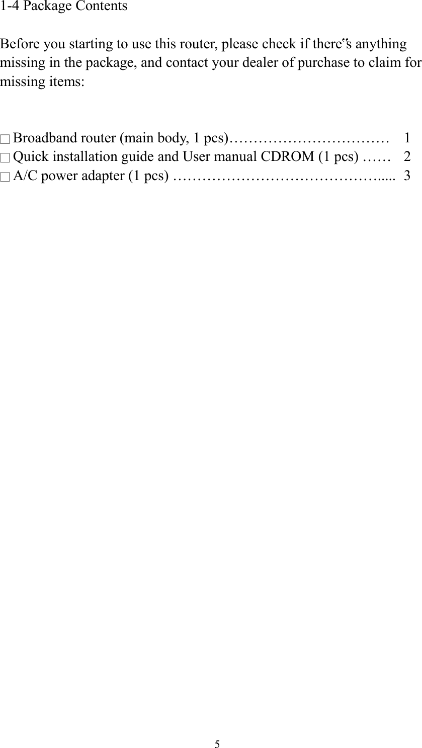  5 1-4 Package Contents  Before you starting to use this router, please check if there‟s anything missing in the package, and contact your dealer of purchase to claim for missing items:   □ Broadband router (main body, 1 pcs)……………………………  1 □ Quick installation guide and User manual CDROM (1 pcs) ……  2 □ A/C power adapter (1 pcs) …………………………………….....  3  