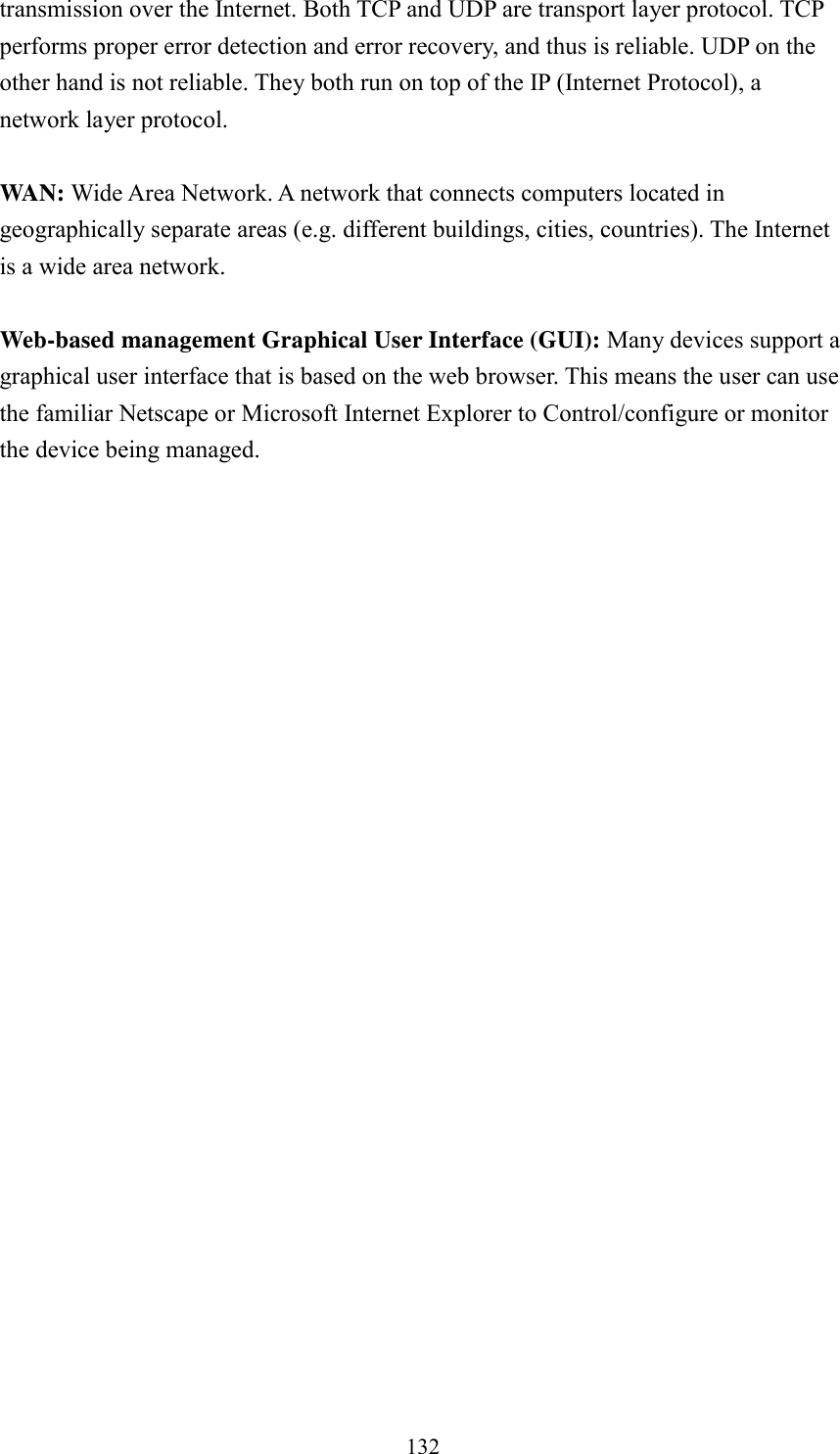  132 transmission over the Internet. Both TCP and UDP are transport layer protocol. TCP performs proper error detection and error recovery, and thus is reliable. UDP on the other hand is not reliable. They both run on top of the IP (Internet Protocol), a network layer protocol.  WAN: Wide Area Network. A network that connects computers located in geographically separate areas (e.g. different buildings, cities, countries). The Internet is a wide area network.  Web-based management Graphical User Interface (GUI): Many devices support a graphical user interface that is based on the web browser. This means the user can use the familiar Netscape or Microsoft Internet Explorer to Control/configure or monitor the device being managed. 