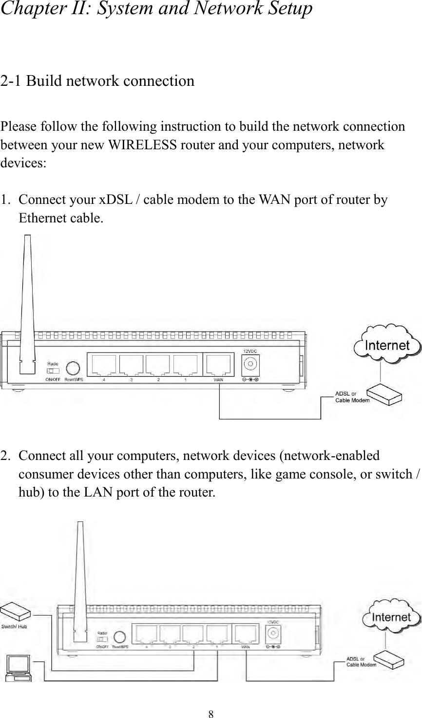  8 Chapter II: System and Network Setup  2-1 Build network connection  Please follow the following instruction to build the network connection between your new WIRELESS router and your computers, network devices:  1. Connect your xDSL / cable modem to the WAN port of router by Ethernet cable.     2. Connect all your computers, network devices (network-enabled consumer devices other than computers, like game console, or switch / hub) to the LAN port of the router.   