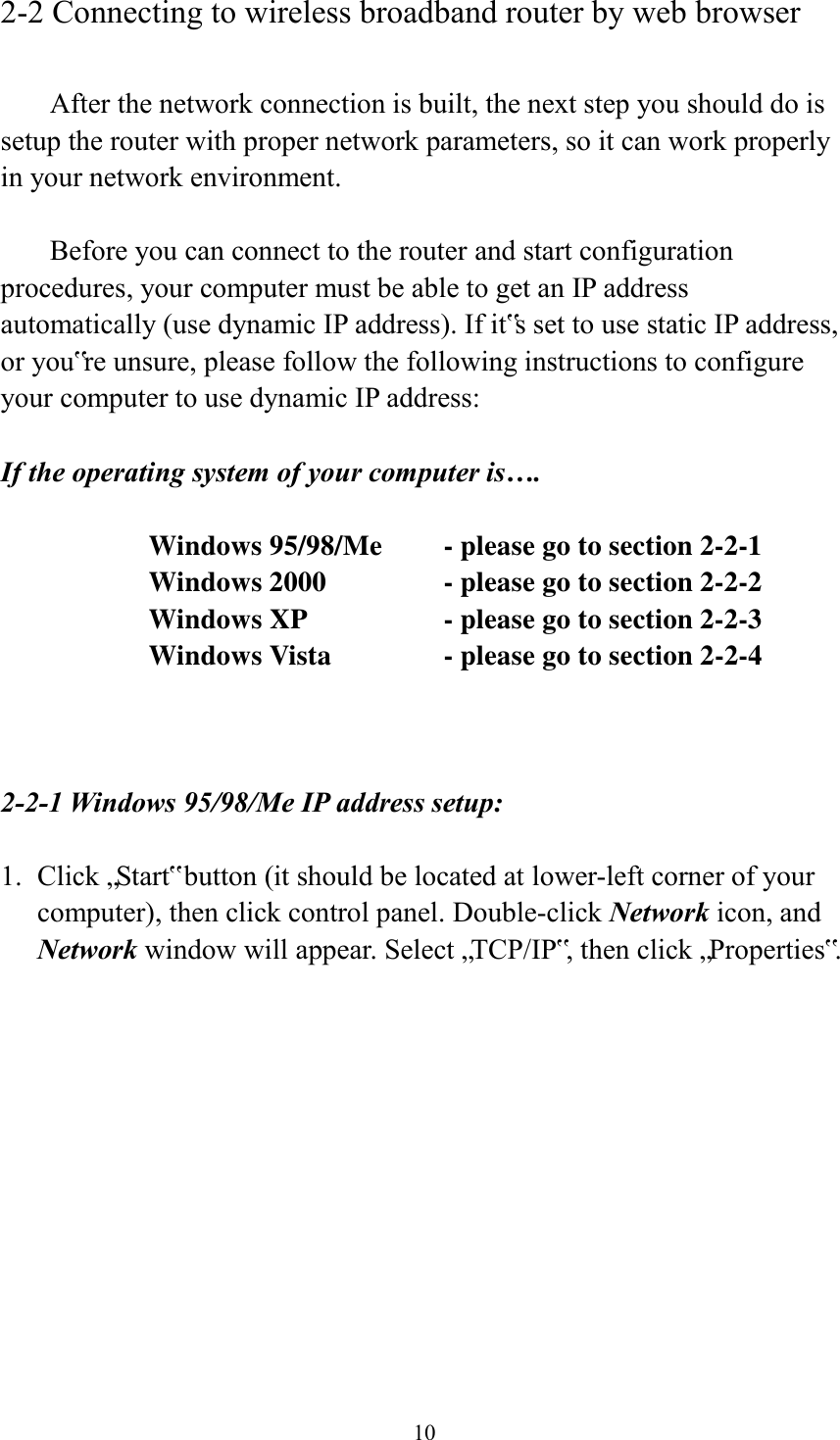  10 2-2 Connecting to wireless broadband router by web browser    After the network connection is built, the next step you should do is setup the router with proper network parameters, so it can work properly in your network environment.    Before you can connect to the router and start configuration procedures, your computer must be able to get an IP address automatically (use dynamic IP address). If it‟s set to use static IP address, or you‟re unsure, please follow the following instructions to configure your computer to use dynamic IP address:  If the operating system of your computer is….     Windows 95/98/Me    - please go to section 2-2-1       Windows 2000           - please go to section 2-2-2         Windows XP      - please go to section 2-2-3       Windows Vista      - please go to section 2-2-4    2-2-1 Windows 95/98/Me IP address setup:  1. Click „Start‟ button (it should be located at lower-left corner of your computer), then click control panel. Double-click Network icon, and Network window will appear. Select „TCP/IP‟, then click „Properties‟.  