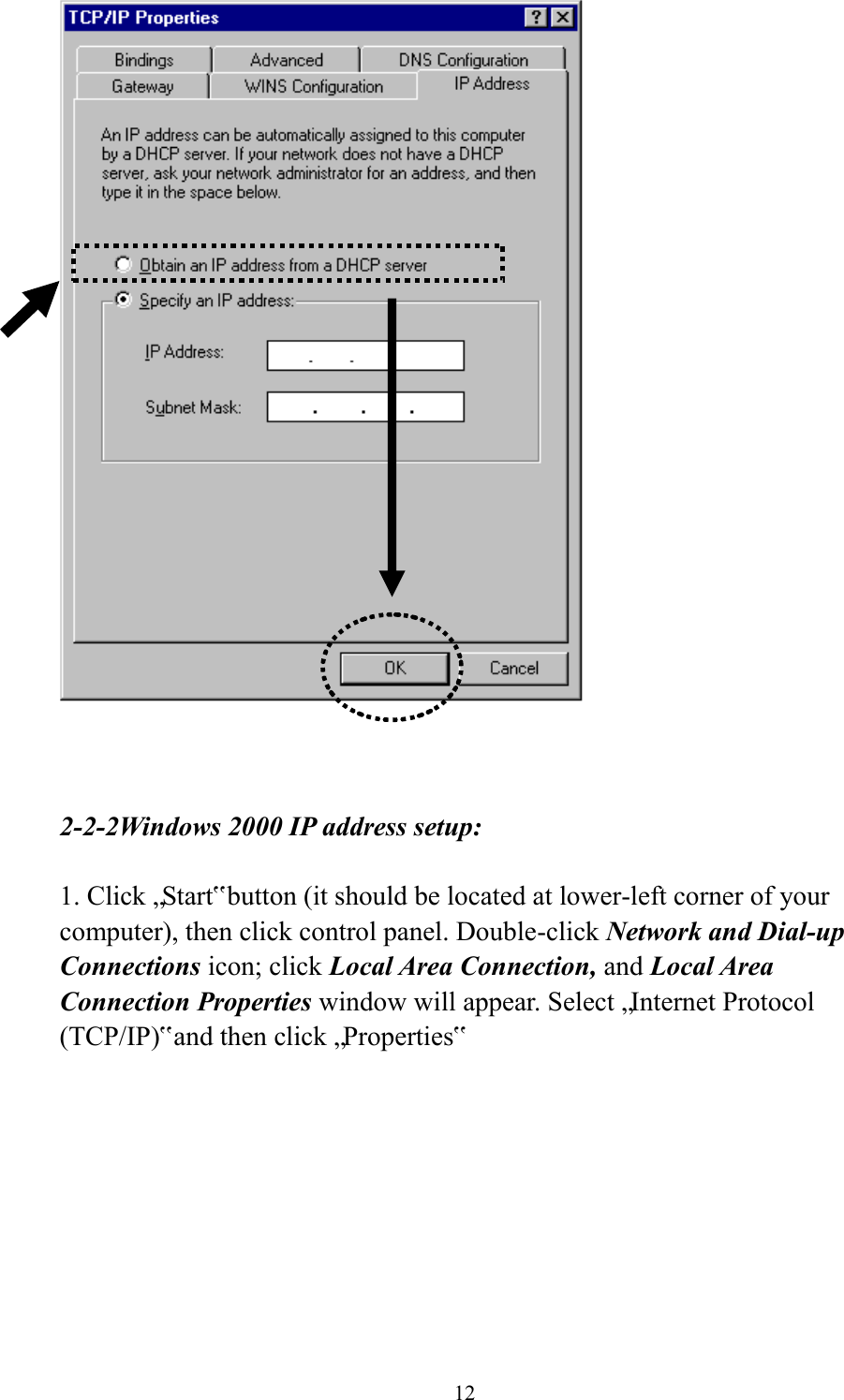  12     2-2-2Windows 2000 IP address setup:  1. Click „Start‟ button (it should be located at lower-left corner of your computer), then click control panel. Double-click Network and Dial-up Connections icon; click Local Area Connection, and Local Area Connection Properties window will appear. Select „Internet Protocol (TCP/IP)‟ and then click „Properties‟    