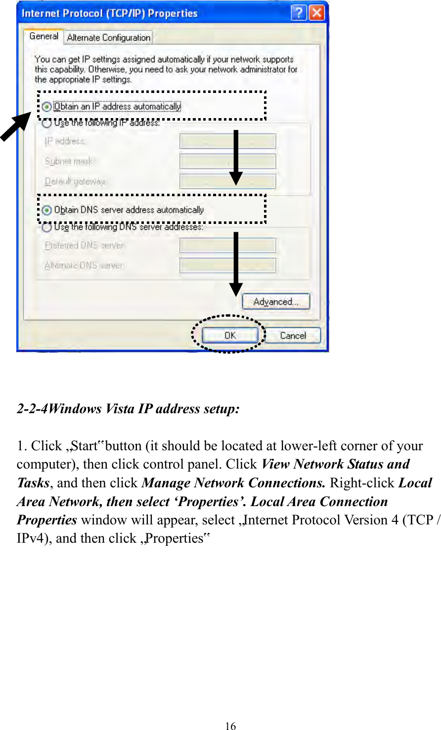  16    2-2-4Windows Vista IP address setup:  1. Click „Start‟ button (it should be located at lower-left corner of your computer), then click control panel. Click View Network Status and Tasks, and then click Manage Network Connections. Right-click Local Area Network, then select ‘Properties’. Local Area Connection Properties window will appear, select „Internet Protocol Version 4 (TCP / IPv4), and then click „Properties‟  