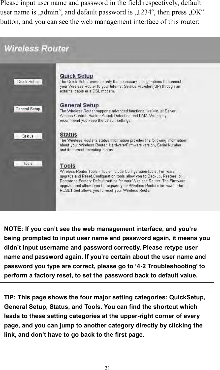  21 Please input user name and password in the field respectively, default user name is „admin‟, and default password is „1234‟, then press „OK‟ button, and you can see the web management interface of this router:             NOTE: If you can’t see the web management interface, and you’re being prompted to input user name and password again, it means you didn’t input username and password correctly. Please retype user name and password again. If you’re certain about the user name and password you type are correct, please go to ‘4-2 Troubleshooting’ to perform a factory reset, to set the password back to default value.  TIP: This page shows the four major setting categories: QuickSetup, General Setup, Status, and Tools. You can find the shortcut which leads to these setting categories at the upper-right corner of every page, and you can jump to another category directly by clicking the link, and don’t have to go back to the first page.  