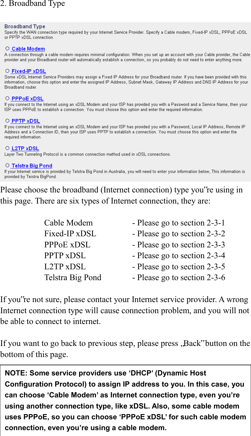  24 2. Broadband Type   Please choose the broadband (Internet connection) type you‟re using in this page. There are six types of Internet connection, they are:  Cable Modem      - Please go to section 2-3-1 Fixed-IP xDSL      - Please go to section 2-3-2 PPPoE xDSL      - Please go to section 2-3-3 PPTP xDSL       - Please go to section 2-3-4 L2TP xDSL       - Please go to section 2-3-5 Telstra Big Pond     - Please go to section 2-3-6  If you‟re not sure, please contact your Internet service provider. A wrong Internet connection type will cause connection problem, and you will not be able to connect to internet.  If you want to go back to previous step, please press „Back‟ button on the bottom of this page.      NOTE: Some service providers use ‘DHCP’ (Dynamic Host Configuration Protocol) to assign IP address to you. In this case, you can choose ‘Cable Modem’ as Internet connection type, even you’re using another connection type, like xDSL. Also, some cable modem uses PPPoE, so you can choose ‘PPPoE xDSL’ for such cable modem connection, even you’re using a cable modem. 