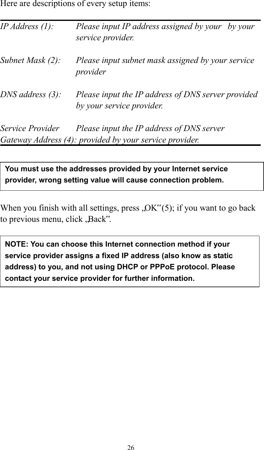  26 Here are descriptions of every setup items:  IP Address (1):  Please input IP address assigned by your   by your service provider.  Subnet Mask (2):    Please input subnet mask assigned by your service provider    DNS address (3):    Please input the IP address of DNS server provided by your service provider.  Service Provider    Please input the IP address of DNS server Gateway Address (4): provided by your service provider.      When you finish with all settings, press „OK‟ (5); if you want to go back to previous menu, click „Back‟.                   NOTE: You can choose this Internet connection method if your service provider assigns a fixed IP address (also know as static address) to you, and not using DHCP or PPPoE protocol. Please contact your service provider for further information. You must use the addresses provided by your Internet service provider, wrong setting value will cause connection problem.    