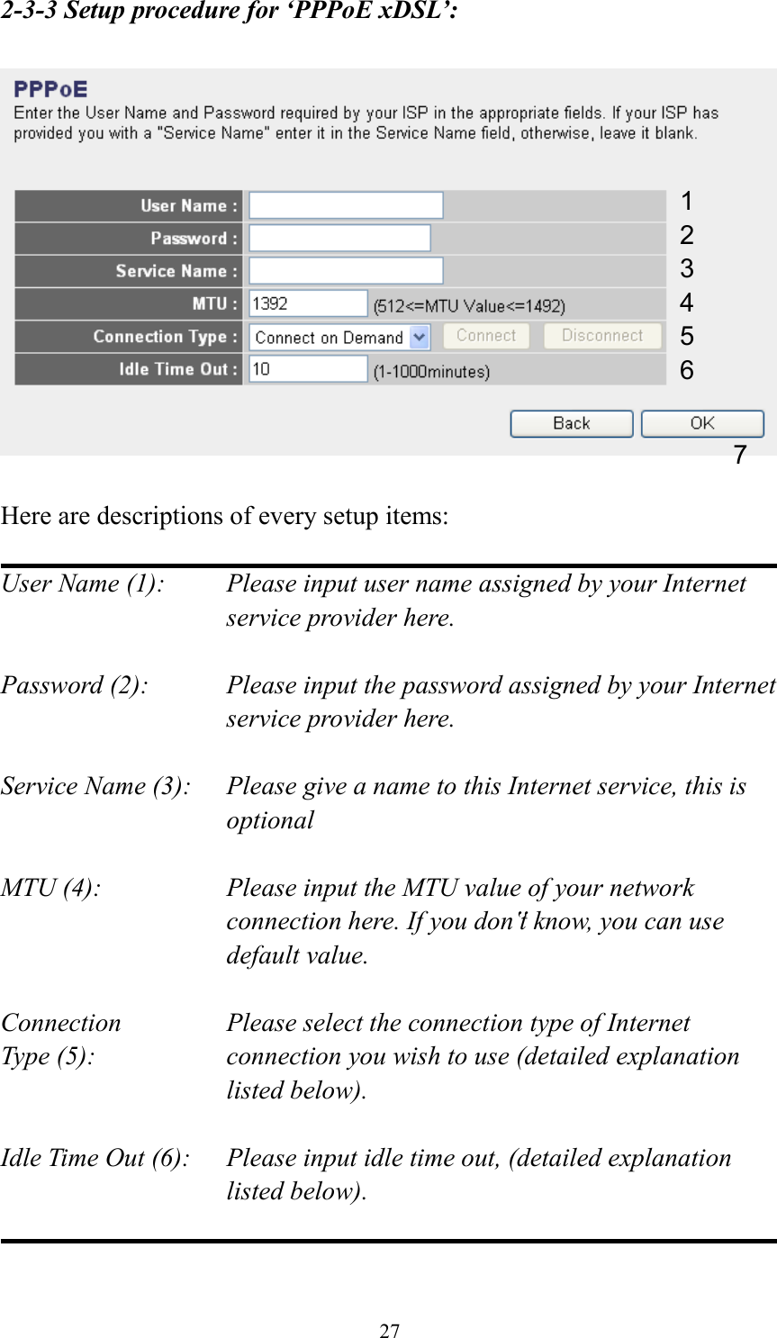  27 2-3-3 Setup procedure for ‘PPPoE xDSL’:    Here are descriptions of every setup items:  User Name (1):    Please input user name assigned by your Internet service provider here.  Password (2):    Please input the password assigned by your Internet service provider here.  Service Name (3):    Please give a name to this Internet service, this is optional  MTU (4):    Please input the MTU value of your network connection here. If you don‟t know, you can use default value.  Connection       Please select the connection type of Internet Type (5):    connection you wish to use (detailed explanation listed below).  Idle Time Out (6):    Please input idle time out, (detailed explanation listed below).   1 2 4 3 5 6 7 