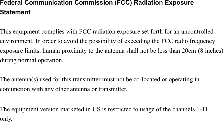   Federal Communication Commission (FCC) Radiation Exposure Statement  This equipment complies with FCC radiation exposure set forth for an uncontrolled environment. In order to avoid the possibility of exceeding the FCC radio frequency exposure limits, human proximity to the antenna shall not be less than 20cm (8 inches) during normal operation.  The antenna(s) used for this transmitter must not be co-located or operating in conjunction with any other antenna or transmitter.  The equipment version marketed in US is restricted to usage of the channels 1-11 only.                          