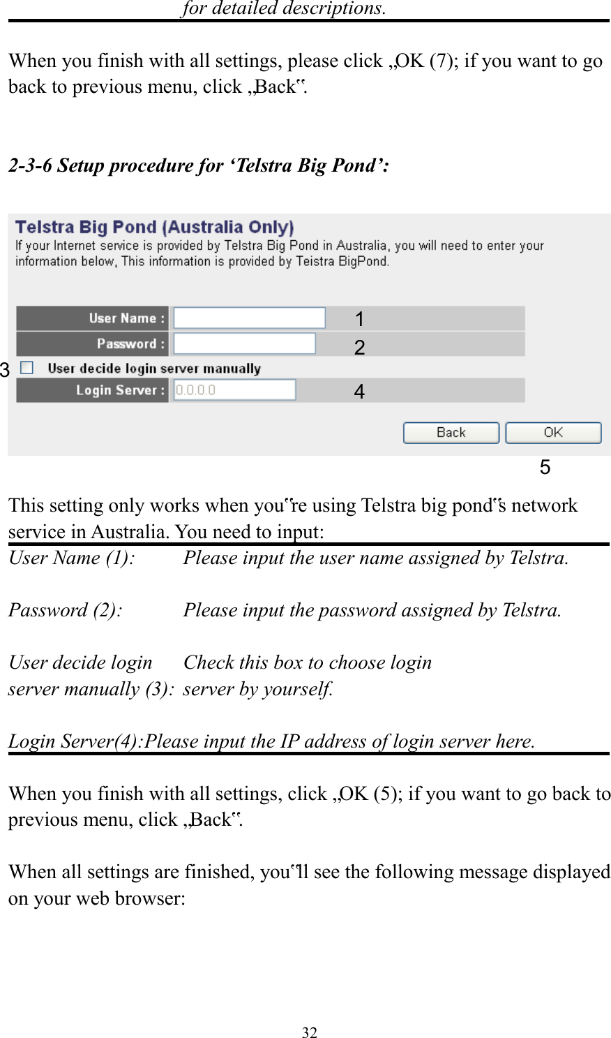  32 for detailed descriptions.  When you finish with all settings, please click „OK (7); if you want to go back to previous menu, click „Back‟.   2-3-6 Setup procedure for ‘Telstra Big Pond’:    This setting only works when you‟re using Telstra big pond‟s network service in Australia. You need to input: User Name (1):     Please input the user name assigned by Telstra.  Password (2):      Please input the password assigned by Telstra.  User decide login      Check this box to choose login server manually (3):  server by yourself.  Login Server(4):Please input the IP address of login server here.  When you finish with all settings, click „OK (5); if you want to go back to previous menu, click „Back‟.  When all settings are finished, you‟ll see the following message displayed on your web browser:  1 2 3 4 5 