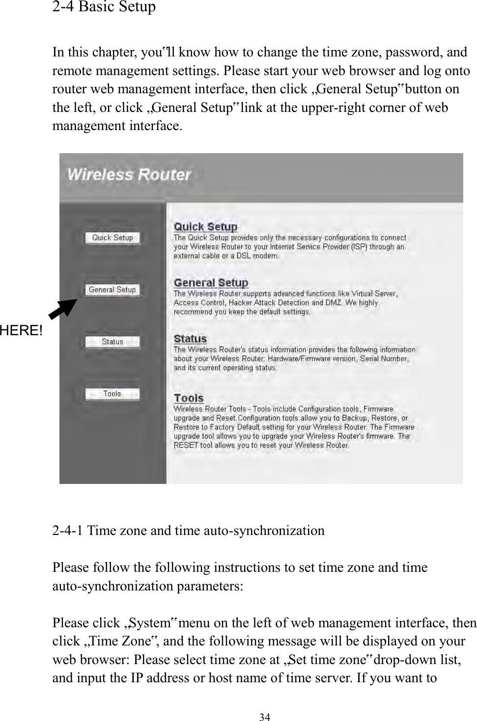  34 2-4 Basic Setup  In this chapter, you‟ll know how to change the time zone, password, and remote management settings. Please start your web browser and log onto router web management interface, then click „General Setup‟ button on the left, or click „General Setup‟ link at the upper-right corner of web management interface.       2-4-1 Time zone and time auto-synchronization  Please follow the following instructions to set time zone and time auto-synchronization parameters:  Please click „System‟ menu on the left of web management interface, then click „Time Zone‟, and the following message will be displayed on your web browser: Please select time zone at „Set time zone‟ drop-down list, and input the IP address or host name of time server. If you want to HERE! 