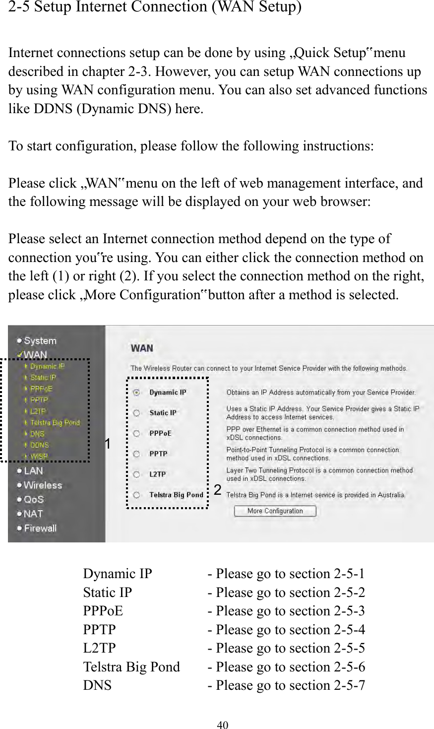  40 2-5 Setup Internet Connection (WAN Setup)  Internet connections setup can be done by using „Quick Setup‟ menu described in chapter 2-3. However, you can setup WAN connections up by using WAN configuration menu. You can also set advanced functions like DDNS (Dynamic DNS) here.  To start configuration, please follow the following instructions:  Please click „WAN‟ menu on the left of web management interface, and the following message will be displayed on your web browser:  Please select an Internet connection method depend on the type of connection you‟re using. You can either click the connection method on the left (1) or right (2). If you select the connection method on the right, please click „More Configuration‟ button after a method is selected.    Dynamic IP     - Please go to section 2-5-1 Static IP       - Please go to section 2-5-2 PPPoE        - Please go to section 2-5-3 PPTP        - Please go to section 2-5-4 L2TP        - Please go to section 2-5-5 Telstra Big Pond   - Please go to section 2-5-6 DNS        - Please go to section 2-5-7 1 2 