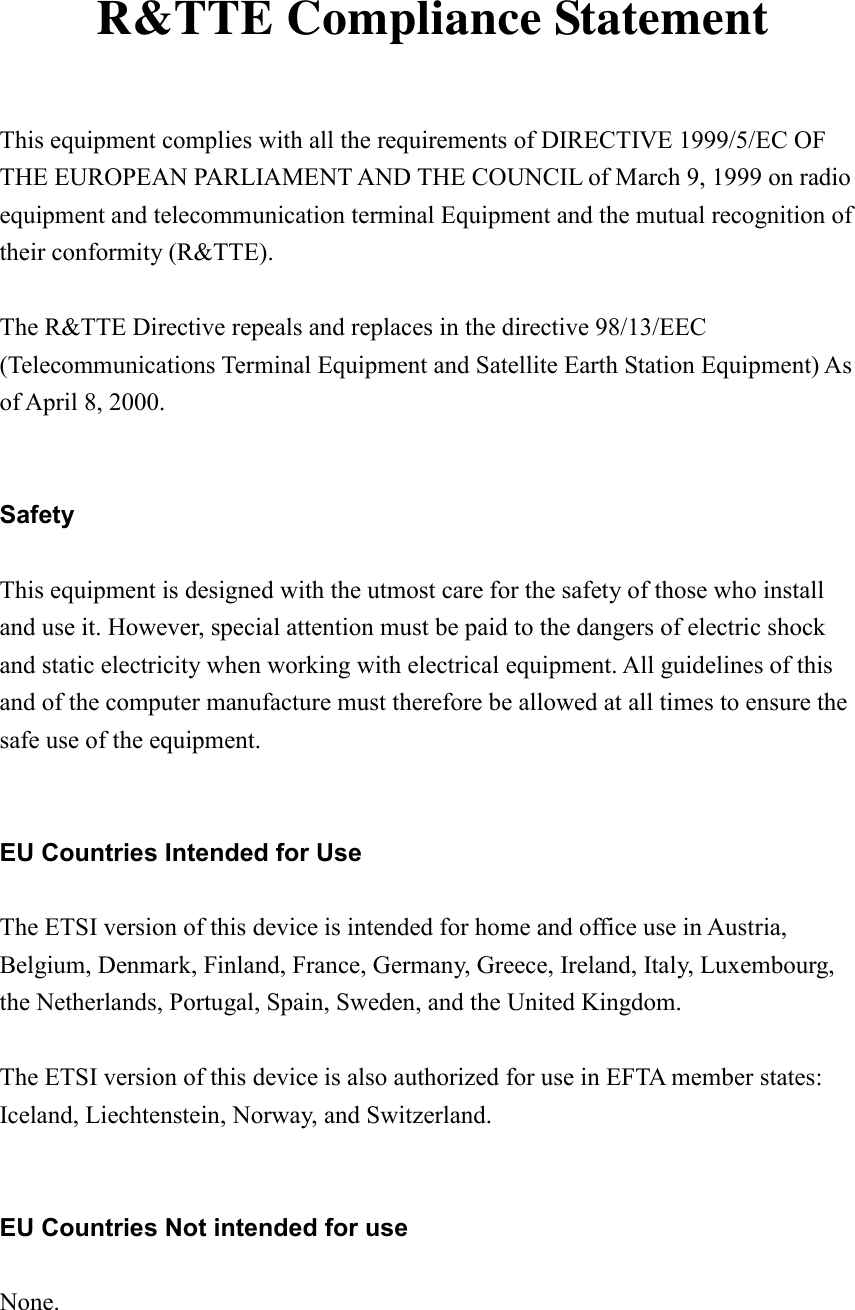   R&amp;TTE Compliance Statement  This equipment complies with all the requirements of DIRECTIVE 1999/5/EC OF THE EUROPEAN PARLIAMENT AND THE COUNCIL of March 9, 1999 on radio equipment and telecommunication terminal Equipment and the mutual recognition of their conformity (R&amp;TTE).  The R&amp;TTE Directive repeals and replaces in the directive 98/13/EEC (Telecommunications Terminal Equipment and Satellite Earth Station Equipment) As of April 8, 2000.   Safety  This equipment is designed with the utmost care for the safety of those who install and use it. However, special attention must be paid to the dangers of electric shock and static electricity when working with electrical equipment. All guidelines of this and of the computer manufacture must therefore be allowed at all times to ensure the safe use of the equipment.   EU Countries Intended for Use  The ETSI version of this device is intended for home and office use in Austria, Belgium, Denmark, Finland, France, Germany, Greece, Ireland, Italy, Luxembourg, the Netherlands, Portugal, Spain, Sweden, and the United Kingdom.  The ETSI version of this device is also authorized for use in EFTA member states: Iceland, Liechtenstein, Norway, and Switzerland.   EU Countries Not intended for use  None. 