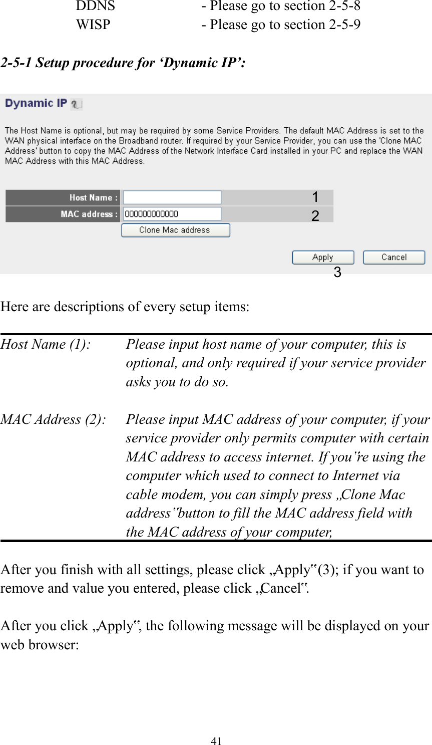  41 DDNS        - Please go to section 2-5-8 WISP        - Please go to section 2-5-9  2-5-1 Setup procedure for ‘Dynamic IP’:    Here are descriptions of every setup items:  Host Name (1):    Please input host name of your computer, this is optional, and only required if your service provider asks you to do so.    MAC Address (2):    Please input MAC address of your computer, if your service provider only permits computer with certain MAC address to access internet. If you‟re using the computer which used to connect to Internet via cable modem, you can simply press „Clone Mac address‟ button to fill the MAC address field with the MAC address of your computer,    After you finish with all settings, please click „Apply‟ (3); if you want to remove and value you entered, please click „Cancel‟.  After you click „Apply‟, the following message will be displayed on your web browser:  1 2 3 