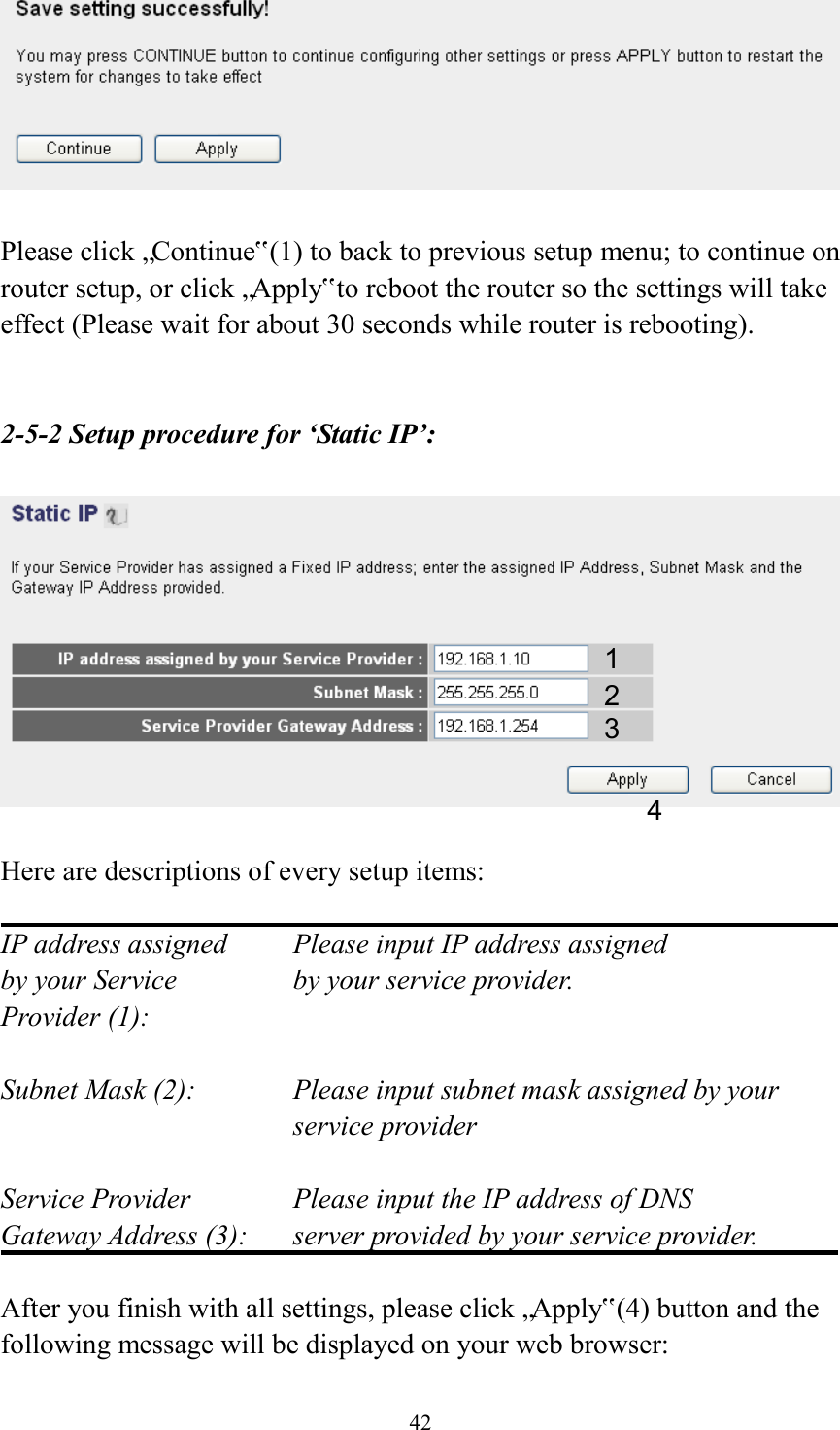  42   Please click „Continue‟ (1) to back to previous setup menu; to continue on router setup, or click „Apply‟ to reboot the router so the settings will take effect (Please wait for about 30 seconds while router is rebooting).   2-5-2 Setup procedure for ‘Static IP’:    Here are descriptions of every setup items:  IP address assigned    Please input IP address assigned by your Service       by your service provider. Provider (1):    Subnet Mask (2):    Please input subnet mask assigned by your service provider    Service Provider      Please input the IP address of DNS Gateway Address (3):    server provided by your service provider.  After you finish with all settings, please click „Apply‟ (4) button and the following message will be displayed on your web browser: 1 2 3 4 