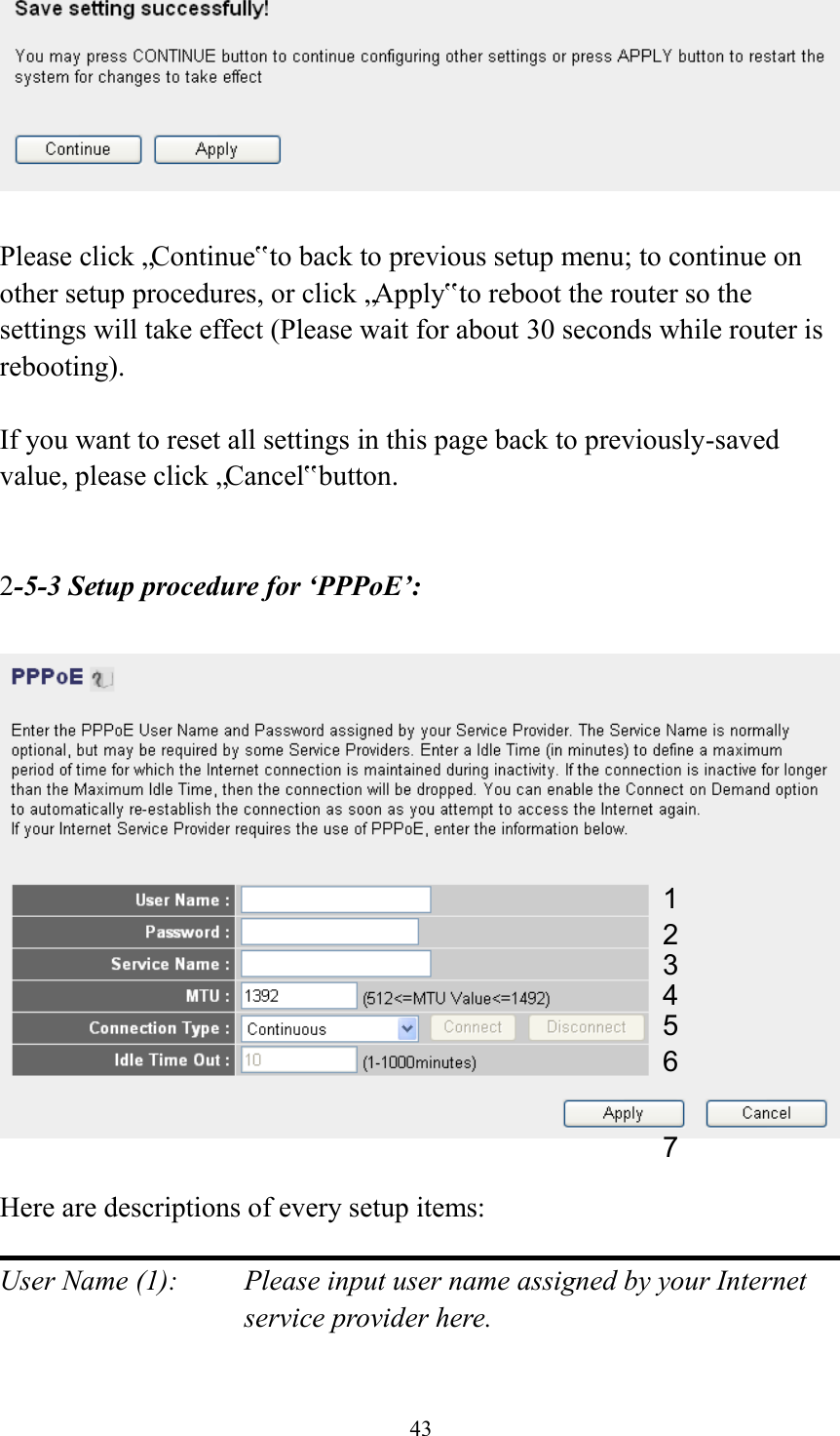  43   Please click „Continue‟ to back to previous setup menu; to continue on other setup procedures, or click „Apply‟ to reboot the router so the settings will take effect (Please wait for about 30 seconds while router is rebooting).  If you want to reset all settings in this page back to previously-saved value, please click „Cancel‟ button.   2-5-3 Setup procedure for ‘PPPoE’:    Here are descriptions of every setup items:  User Name (1):    Please input user name assigned by your Internet service provider here.  1 2 4 3 5 6 7 