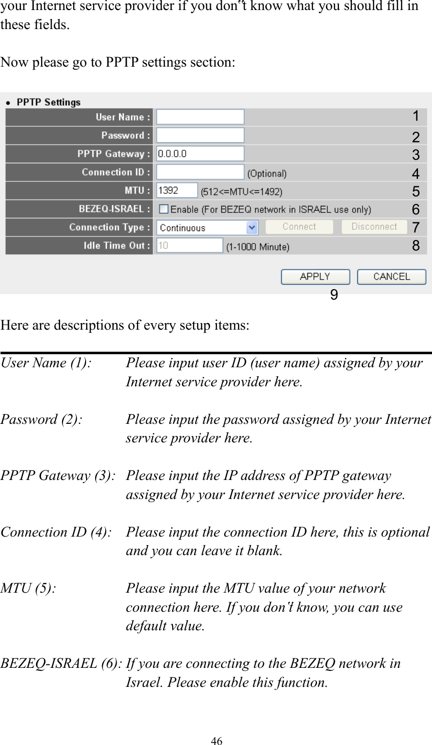  46 your Internet service provider if you don‟t know what you should fill in these fields.  Now please go to PPTP settings section:    Here are descriptions of every setup items:  User Name (1):    Please input user ID (user name) assigned by your Internet service provider here.  Password (2):    Please input the password assigned by your Internet service provider here.  PPTP Gateway (3):   Please input the IP address of PPTP gateway assigned by your Internet service provider here.  Connection ID (4):    Please input the connection ID here, this is optional and you can leave it blank.  MTU (5):    Please input the MTU value of your network connection here. If you don‟t know, you can use default value.  BEZEQ-ISRAEL (6): If you are connecting to the BEZEQ network in Israel. Please enable this function.  1 2 3 4 5 7 8 9 6 