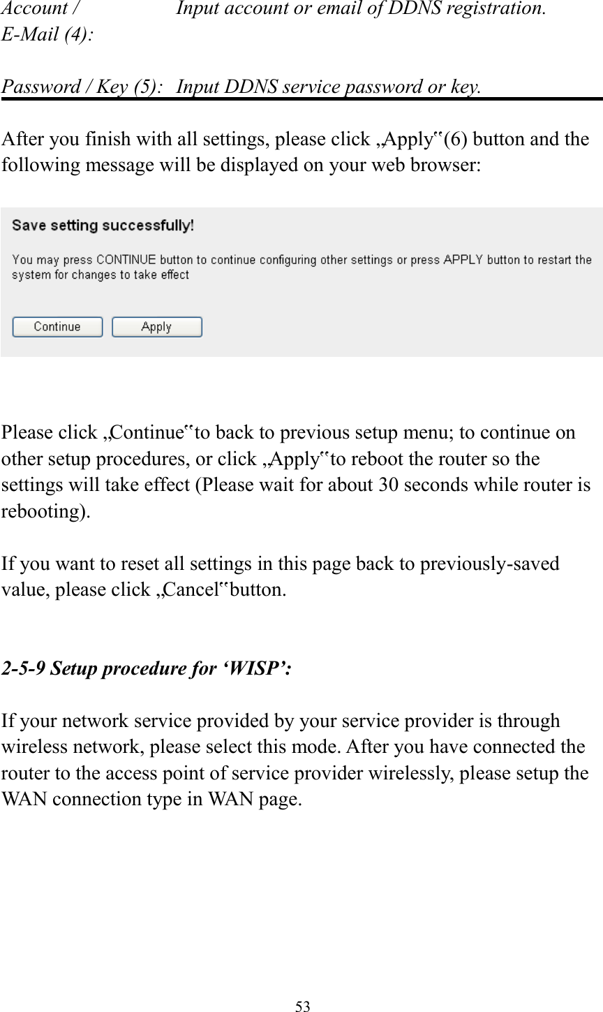  53  Account /        Input account or email of DDNS registration. E-Mail (4):    Password / Key (5):   Input DDNS service password or key.  After you finish with all settings, please click „Apply‟ (6) button and the following message will be displayed on your web browser:     Please click „Continue‟ to back to previous setup menu; to continue on other setup procedures, or click „Apply‟ to reboot the router so the settings will take effect (Please wait for about 30 seconds while router is rebooting).  If you want to reset all settings in this page back to previously-saved value, please click „Cancel‟ button.   2-5-9 Setup procedure for ‘WISP’:  If your network service provided by your service provider is through wireless network, please select this mode. After you have connected the router to the access point of service provider wirelessly, please setup the WAN connection type in WAN page.  