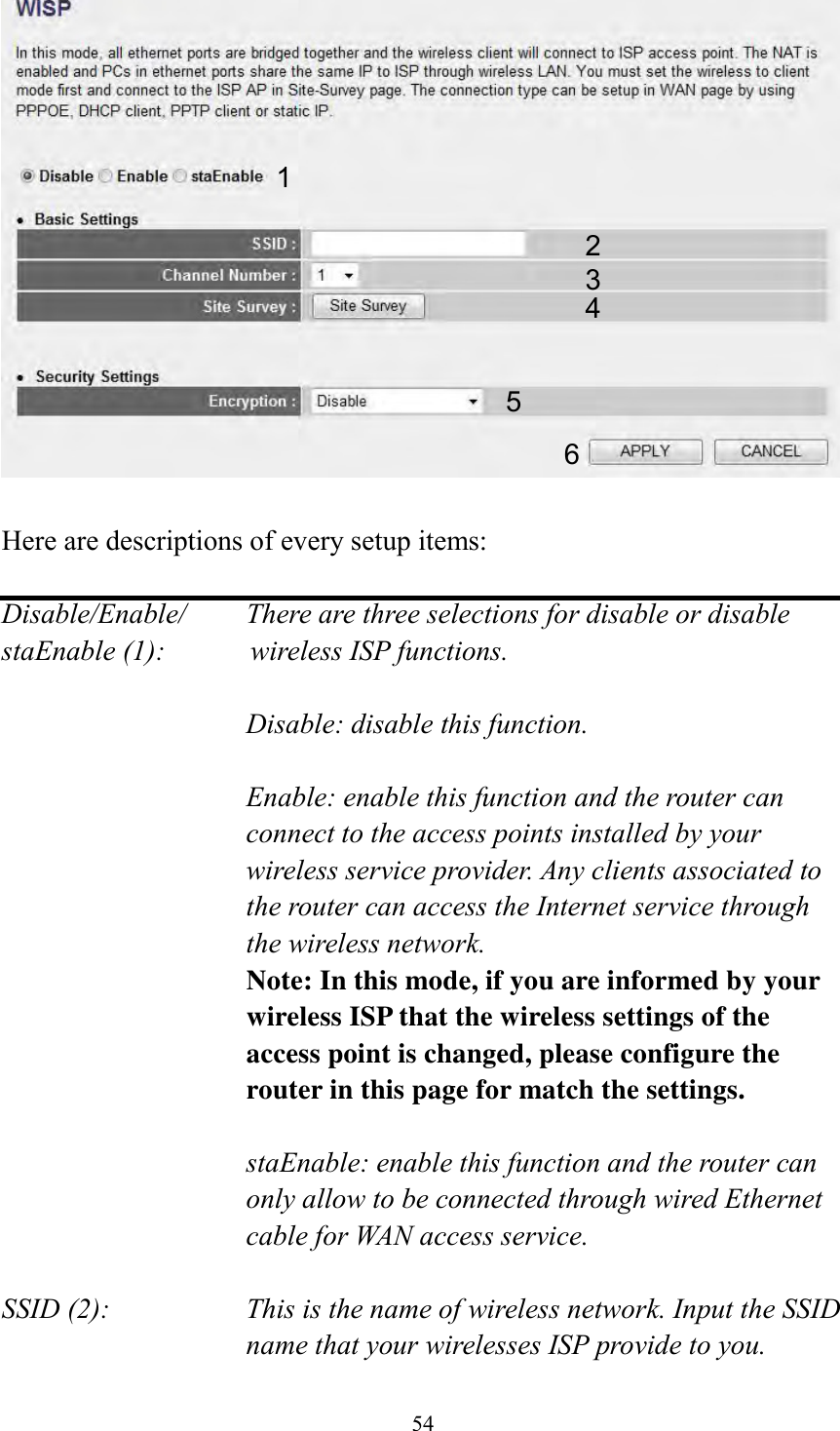  54   Here are descriptions of every setup items:  Disable/Enable/    There are three selections for disable or disable   staEnable (1):            wireless ISP functions.  Disable: disable this function.  Enable: enable this function and the router can connect to the access points installed by your wireless service provider. Any clients associated to the router can access the Internet service through the wireless network. Note: In this mode, if you are informed by your wireless ISP that the wireless settings of the access point is changed, please configure the router in this page for match the settings.  staEnable: enable this function and the router can only allow to be connected through wired Ethernet cable for WAN access service.  SSID (2):    This is the name of wireless network. Input the SSID name that your wirelesses ISP provide to you. 1 2 3 4 5 6 