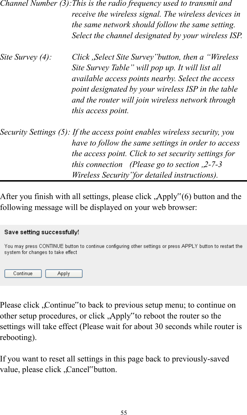  55  Channel Number (3):This is the radio frequency used to transmit and receive the wireless signal. The wireless devices in the same network should follow the same setting. Select the channel designated by your wireless ISP.  Site Survey (4):    Click „Select Site Survey‟ button, then a “Wireless Site Survey Table” will pop up. It will list all available access points nearby. Select the access point designated by your wireless ISP in the table and the router will join wireless network through this access point.  Security Settings (5): If the access point enables wireless security, you have to follow the same settings in order to access the access point. Click to set security settings for this connection  (Please go to section „2-7-3 Wireless Security‟ for detailed instructions).  After you finish with all settings, please click „Apply‟ (6) button and the following message will be displayed on your web browser:    Please click „Continue‟ to back to previous setup menu; to continue on other setup procedures, or click „Apply‟ to reboot the router so the settings will take effect (Please wait for about 30 seconds while router is rebooting).  If you want to reset all settings in this page back to previously-saved value, please click „Cancel‟ button. 